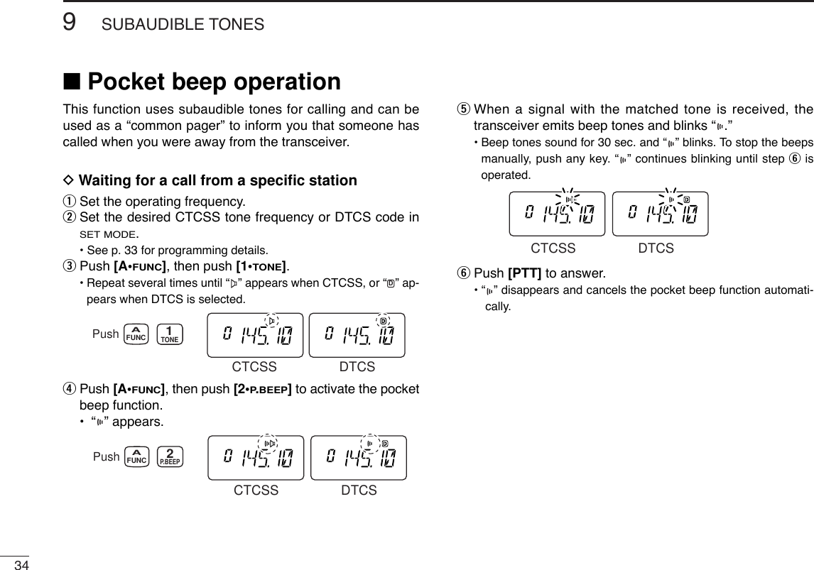 349SUBAUDIBLE TONES■Pocket beep operationThis function uses subaudible tones for calling and can beused as a “common pager” to inform you that someone hascalled when you were away from the transceiver.DWaiting for a call from a speciﬁc stationqSet the operating frequency.wSet the desired CTCSS tone frequency or DTCS code inSET MODE.• See p. 33 for programming details.ePush [A•FUNC], then push [1•TONE].•Repeat several times until “ ” appears when CTCSS, or “ ” ap-pears when DTCS is selected.rPush [A•FUNC], then push [2•P.BEEP]to activate the pocketbeep function.•“” appears.tWhen a signal with the matched tone is received, thetransceiver emits beep tones and blinks “ .”• Beep tones sound for 30 sec. and “ ” blinks. To stop the beepsmanually, push any key. “ ” continues blinking until step yisoperated.yPush [PTT] to answer.• “ ” disappears and cancels the pocket beep function automati-cally. CTCSS DTCSPush FUNCAP.BEEP2CTCSS DTCSPush FUNCATONE1CTCSS DTCSD