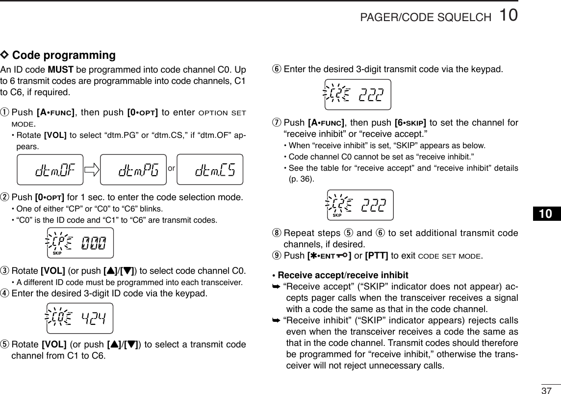 3710PAGER/CODE SQUELCH10DDCode programmingAn ID code MUST be programmed into code channel C0. Upto 6 transmit codes are programmable into code channels, C1to C6, if required.qPush [A•FUNC], then push [0•OPT]to enter OPTION SETMODE.•Rotate [VOL] to select “dtm.PG” or “dtm.CS,” if “dtm.OF” ap-pears.wPush [0•OPT]for 1 sec. to enter the code selection mode.•One of either “CP” or “C0” to “C6” blinks.•“C0” is the ID code and “C1” to “C6” are transmit codes.eRotate [VOL] (or push [YY]/[ZZ]) to select code channel C0.•Adifferent ID code must be programmed into each transceiver.rEnter the desired 3-digit ID code via the keypad.tRotate [VOL] (or push [YY]/[ZZ]) to select a transmit codechannel from C1 to C6. yEnter the desired 3-digit transmit code via the keypad.uPush [A•FUNC], then push [6•SKIP]to set the channel for“receive inhibit” or “receive accept.”•When “receive inhibit” is set, “SKIP” appears as below.•Code channel C0 cannot be set as “receive inhibit.”•See the table for “receive accept” and “receive inhibit” details(p. 36).iRepeat steps tand yto set additional transmit codechannels, if desired.oPush [✱•ENT]or [PTT] to exit CODE SET MODE.•Receive accept/receive inhibit➥“Receive accept” (“SKIP” indicator does not appear) ac-cepts pager calls when the transceiver receives a signalwith a code the same as that in the code channel.➥“Receive inhibit” (“SKIP” indicator appears) rejects callseven when the transceiver receives a code the same asthat in the code channel. Transmit codes should thereforebe programmed for “receive inhibit,” otherwise the trans-ceiver will not reject unnecessary calls.or