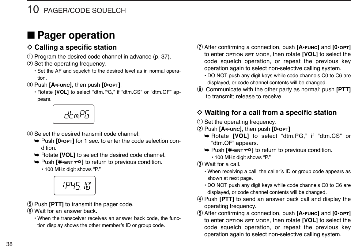 3810 PAGER/CODE SQUELCH■Pager operationDCalling a speciﬁc stationqProgram the desired code channel in advance (p. 37).wSet the operating frequency.• Set the AF and squelch to the desired level as in normal opera-tion.ePush [A•FUNC], then push [0•OPT].•Rotate [VOL] to select “dtm.PG,” if “dtm.CS” or “dtm.OF” ap-pears.rSelect the desired transmit code channel:➥Push [0•OPT]for 1 sec. to enter the code selection con-dition.➥Rotate [VOL] to select the desired code channel.➥Push [✱•ENT]to return to previous condition.•100 MHz digit shows “P.” tPush [PTT] to transmit the pager code.yWait for an answer back.•When the transceiver receives an answer back code, the func-tion display shows the other member’s ID or group code.uAfter conﬁrming a connection, push [A•FUNC] and [0•OPT]to enter OPTION SET MODE, then rotate [VOL] to select thecode squelch operation, or repeat the previous keyoperation again to select non-selective calling system.•DO NOT push any digit keys while code channels C0 to C6 aredisplayed, or code channel contents will be changed.iCommunicate with the other party as normal: push [PTT]to transmit; release to receive.DWaiting for a call from a speciﬁc stationqSet the operating frequency.wPush [A•FUNC], then push [0•OPT].➥Rotate  [VOL] to select “dtm.PG,” if “dtm.CS” or“dtm.OF” appears.➥Push [✱•ENT]to return to previous condition.•100 MHz digit shows “P.” eWait for a call.•When receiving a call, the caller’s ID or group code appears asshown at next page.•DO NOT push any digit keys while code channels C0 to C6 aredisplayed, or code channel contents will be changed.rPush [PTT] to send an answer back call and display theoperating frequency.tAfter conﬁrming a connection, push [A•FUNC] and [0•OPT]to enter OPTION SET MODE, then rotate [VOL] to select thecode squelch operation, or repeat the previous keyoperation again to select non-selective calling system.
