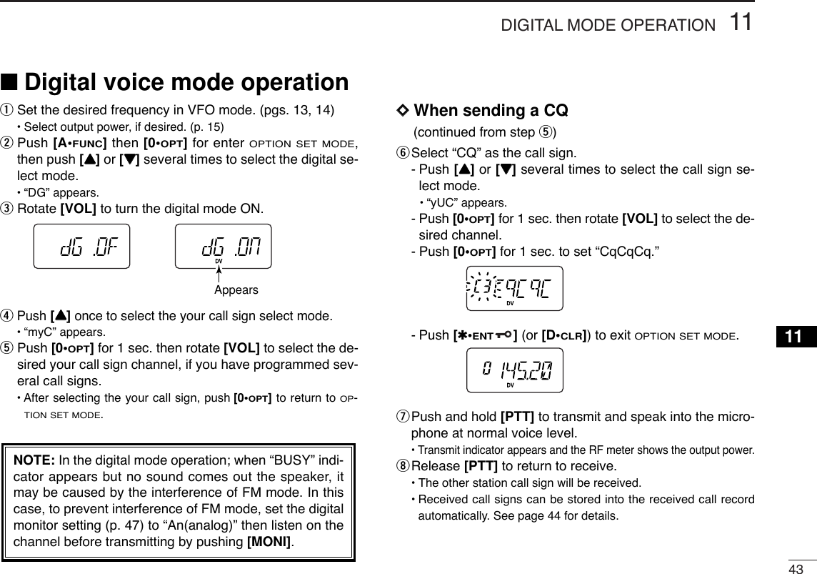 4311DIGITAL MODE OPERATION11■Digital voice mode operationqSet the desired frequency in VFO mode. (pgs. 13, 14)•Select output power, if desired. (p. 15)wPush [A•FUNC]then [0•OPT]for enter OPTION SET MODE,then push [YY]or [ZZ]several times to select the digital se-lect mode.•“DG” appears.eRotate [VOL] to turn the digital mode ON.rPush [YY]once to select the your call sign select mode.•“myC” appears.tPush [0•OPT]for 1 sec. then rotate [VOL] to select the de-sired your call sign channel, if you have programmed sev-eral call signs.• After selecting the your call sign, push [0•OPT]to return to OP-TION SET MODE.DDWhen sending a CQ(continued from step t) ySelect “CQ” as the call sign.-Push [YY]or [ZZ]several times to select the call sign se-lect mode.•“yUC” appears.-Push [0•OPT]for 1 sec. then rotate [VOL] to select the de-sired channel.-Push [0•OPT]for 1 sec. to set “CqCqCq.”-Push [✱•ENT](or [D•CLR]) to exit OPTION SET MODE.uPush and hold [PTT] to transmit and speak into the micro-phone at normal voice level.•Transmit indicator appears and the RF meter shows the output power.iRelease [PTT] to return to receive.•The other station call sign will be received.•Received call signs can be stored into the received call recordautomatically. See page 44 for details.NOTE: In the digital mode operation; when “BUSY” indi-cator appears but no sound comes out the speaker, itmay be caused by the interference of FM mode. In thiscase, to prevent interference of FM mode, set the digitalmonitor setting (p. 47) to “An(analog)” then listen on thechannel before transmitting by pushing [MONI].Appears