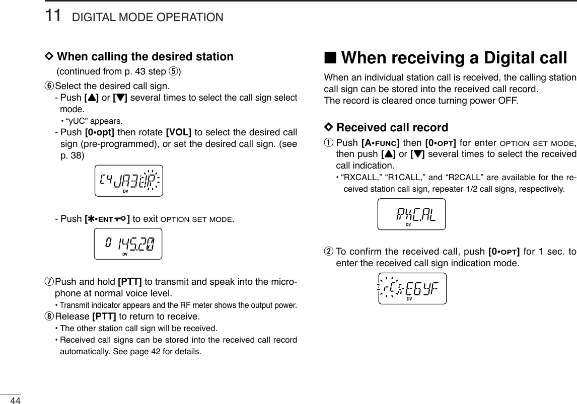 4411 DIGITAL MODE OPERATIONDDWhen calling the desired station(continued from p. 43 step t) ySelect the desired call sign.-Push [YY]or [ZZ]several times to select the call sign selectmode.•“yUC” appears.-Push [0•opt] then rotate [VOL] to select the desired callsign (pre-programmed), or set the desired call sign. (seep. 38)-Push [✱•ENT]to exit OPTION SET MODE.uPush and hold [PTT] to transmit and speak into the micro-phone at normal voice level.•Transmit indicator appears and the RF meter shows the output power.iRelease [PTT] to return to receive.•The other station call sign will be received.•Received call signs can be stored into the received call recordautomatically. See page 42 for details.■When receiving a Digital callWhen an individual station call is received, the calling stationcall sign can be stored into the received call record.The record is cleared once turning power OFF.DDReceived call recordqPush [A•FUNC]then [0•OPT]for enter OPTION SET MODE,then push [YY]or [ZZ]several times to select the receivedcall indication.•“RXCALL,” “R1CALL,” and “R2CALL” are available for the re-ceived station call sign, repeater 1/2 call signs, respectively.wTo  confirm the received call, push [0•OPT]for 1 sec. toenter the received call sign indication mode.