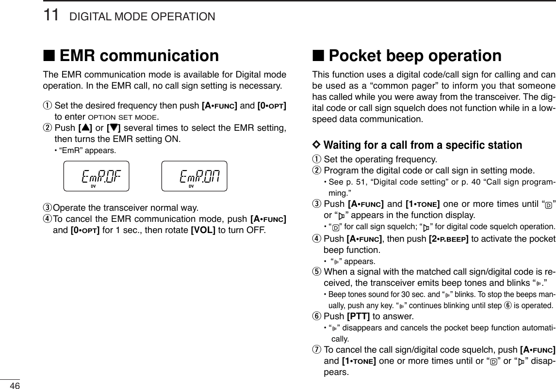 4611 DIGITAL MODE OPERATION■EMR communicationThe EMR communication mode is available for Digital modeoperation. In the EMR call, no call sign setting is necessary.qSet the desired frequency then push [A•FUNC]and [0•OPT]to enter OPTION SET MODE. wPush [YY]or [ZZ]several times to select the EMR setting,then turns the EMR setting ON.•“EmR” appears.eOperate the transceiver normal way.rTo  cancel the EMR communication mode, push [A•FUNC]and [0•OPT]for 1 sec., then rotate [VOL] to turn OFF.■Pocket beep operationThis function uses a digital code/call sign for calling and canbe used as a “common pager” to inform you that someonehas called while you were away from the transceiver. The dig-ital code or call sign squelch does not function while in a low-speed data communication.DDWaiting for a call from a speciﬁc stationqSet the operating frequency.wProgram the digital code or call sign in setting mode.•See p. 51, “Digital code setting” or p. 40 “Call sign program-ming.”ePush [A•FUNC]and [1•TONE]one or more times until “ ”or “ ” appears in the function display.•“ ” for call sign squelch; “ ” for digital code squelch operation.rPush [A•FUNC], then push [2•P.BEEP]to activate the pocketbeep function.•“ ” appears.tWhen a signal with the matched call sign/digital code is re-ceived, the transceiver emits beep tones and blinks “ .”• Beep tones sound for 30 sec. and “ ” blinks. To stop the beeps man-ually, push any key. “ ” continues blinking until step yis operated.yPush [PTT] to answer.• “ ” disappears and cancels the pocket beep function automati-cally. uTo cancel the call sign/digital code squelch, push [A•FUNC]and [1•TONE]one or more times until or “ ” or “ ” disap-pears.