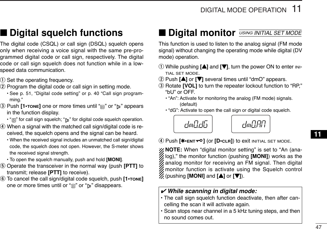 4711DIGITAL MODE OPERATION11■Digital squelch functionsThe digital code (CSQL) or call sign (DSQL) squelch opensonly when receiving a voice signal with the same pre-pro-grammed digital code or call sign, respectively. The digitalcode or call sign squelch does not function while in a low-speed data communication.qSet the operating frequency.wProgram the digital code or call sign in setting mode.•See p. 51, “Digital code setting” or p. 40 “Call sign program-ming.”ePush [1•TONE]one or more times until “ ” or “ ” appearsin the function display.•“ ” for call sign squelch; “ ” for digital code squelch operation.rWhen a signal with the matched call sign/digital code is re-ceived, the squelch opens and the signal can be heard.•When the received signal includes an unmatched call sign/digitalcode, the squelch does not open. However, the S-meter showsthe received signal strength.•To open the squelch manually, push and hold [MONI].tOperate the transceiver in the normal way (push [PTT] totransmit; release [PTT] to receive).yTo cancel the call sign/digital code squelch, push [1•TONE]one or more times until or “ ” or “ ” disappears.■Digital monitorThis function is used to listen to the analog signal (FM modesignal) without changing the operating mode while digital (DVmode) operation.qWhile pushing [YY]and [ZZ], turn the power ON to enter INI-TIAL SET MODE.wPush [YY]or [ZZ]several times until “dmO” appears.eRotate [VOL] to turn the repeater lockout function to “RP,”“bU” or OFF.•“An”: Activate for monitoring the analog (FM mode) signals.(default)•“dG”: Activate to open the call sign or digital code squelch.rPush [✱•ENT](or [D•CLR]) to exit INITIAL SET MODE.NOTE: When “digital monitor setting” is set to “An (ana-log),” the monitor function (pushing [MONI]) works as theanalog monitor for receiving an FM signal. Then digitalmonitor function is activate using the Squelch control(pushing [MONI] and [YY]or [ZZ]).USINGINITIAL SET MODE✔While scanning in digital mode:• The call sign squelch function deactivate, then after can-celling the scan it will activate again.• Scan stops near channel in a 5 kHz tuning steps, and thenno sound comes out.
