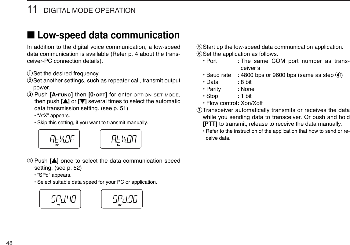 4811 DIGITAL MODE OPERATION■Low-speed data communicationIn addition to the digital voice communication, a low-speeddata communication is available (Refer p. 4 about the trans-ceiver-PC connection details).qSet the desired frequency.wSet another settings, such as repeater call, transmit outputpower.ePush [A•FUNC]then [0•OPT]for enter OPTION SET MODE,then push [YY]or [ZZ]several times to select the automaticdata transmission setting. (see p. 51)•“AtX” appears.•Skip this setting, if you want to transmit manually.rPush [YY]once to select the data communication speedsetting. (see p. 52)•“SPd” appears.•Select suitable data speed for your PC or application.tStart up the low-speed data communication application.ySet the application as follows.•Port : The same COM port number as trans-ceiver’s•Baud rate : 4800 bps or 9600 bps (same as step r)•Data : 8 bit•Parity : None•Stop : 1 bit•Flow control: Xon/XoffuTransceiver automatically transmits or receives the datawhile you sending data to transceiver. Or push and hold[PTT] to transmit, release to receive the data manually.•Refer to the instruction of the application that how to send or re-ceive data.