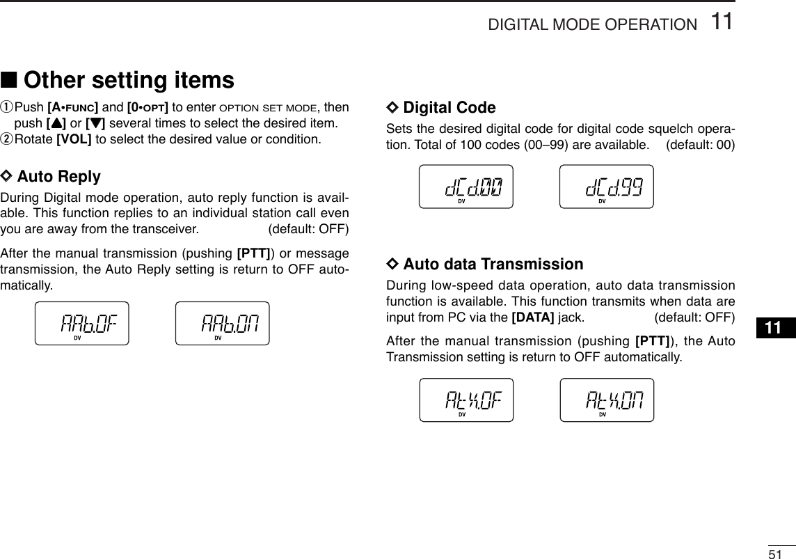5111DIGITAL MODE OPERATION11■Other setting itemsqPush [A•FUNC]and [0•OPT]to enter OPTION SET MODE, thenpush [YY]or [ZZ]several times to select the desired item.wRotate [VOL] to select the desired value or condition.DDAuto ReplyDuring Digital mode operation, auto reply function is avail-able. This function replies to an individual station call evenyou are away from the transceiver. (default: OFF)After the manual transmission (pushing [PTT]) or messagetransmission, the Auto Reply setting is return to OFF auto-matically. DDDigital CodeSets the desired digital code for digital code squelch opera-tion. Total of 100 codes (00–99) are available. (default: 00)DDAuto data TransmissionDuring low-speed data operation, auto data transmissionfunction is available. This function transmits when data areinput from PC via the [DATA] jack. (default: OFF)After the manual transmission (pushing [PTT]), the AutoTransmission setting is return to OFF automatically. 