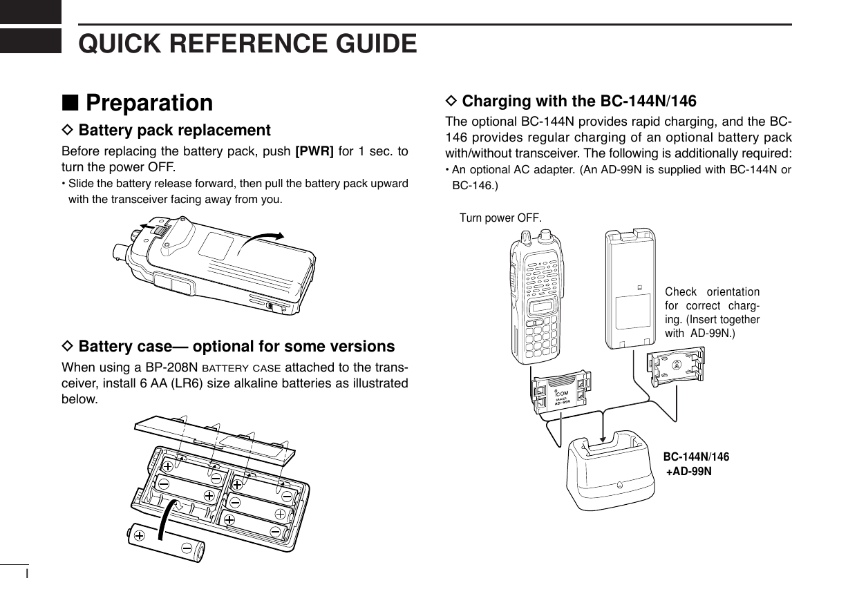 IQUICK REFERENCE GUIDE■PreparationDBattery pack replacementBefore replacing the battery pack, push [PWR] for 1 sec. toturn the power OFF.•Slide the battery release forward, then pull the battery pack upwardwith the transceiver facing away from you.DBattery case— optional for some versionsWhen using a BP-208N BATTERY CASEattached to the trans-ceiver, install 6 AA (LR6) size alkaline batteries as illustratedbelow.DCharging with the BC-144N/146The optional BC-144N provides rapid charging, and the BC-146 provides regular charging of an optional battery packwith/without transceiver. The following is additionally required:• An optional AC adapter. (An AD-99N is supplied with BC-144N orBC-146.)Check orientation for correct charg-ing. (Insert together with  AD-99N.)Turn power OFF.BC-144N/146 +AD-99N
