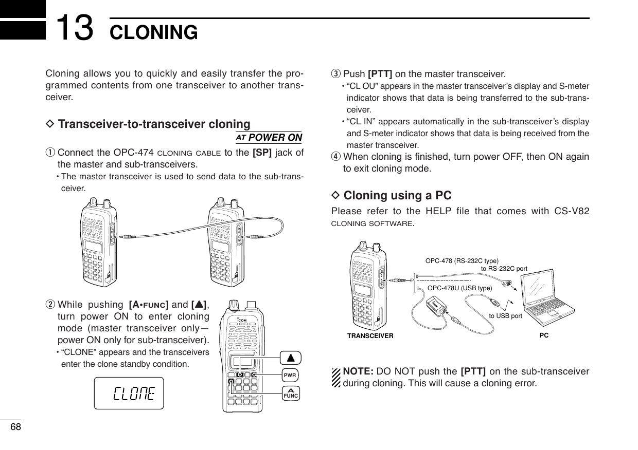 Cloning allows you to quickly and easily transfer the pro-grammed contents from one transceiver to another trans-ceiver.DTransceiver-to-transceiver cloningqConnect the OPC-474 CLONING CABLEto the [SP] jack ofthe master and sub-transceivers. •The master transceiver is used to send data to the sub-trans-ceiver.wWhile pushing [A•FUNC]and [YY],turn power ON to enter cloningmode (master transceiver only—power ON only for sub-transceiver).•“CLONE” appears and the transceiversenter the clone standby condition.ePush [PTT] on the master transceiver.•“CL OU” appears in the master transceiver’s display and S-meterindicator shows that data is being transferred to the sub-trans-ceiver.•“CL IN” appears automatically in the sub-transceiver’s displayand S-meter indicator shows that data is being received from themaster transceiver.rWhen cloning is ﬁnished, turn power OFF, then ON againto exit cloning mode.DCloning using a PCPlease refer to the HELP file that comes with CS-V82CLONING SOFTWARE.NOTE: DO NOT push the [PTT] on the sub-transceiverduring cloning. This will cause a cloning error.PCTRANSCEIVERto USB portto RS-232C portOPC-478 (RS-232C type)OPC-478U (USB type)PWRFUNCAATPOWER ON68CLONING13