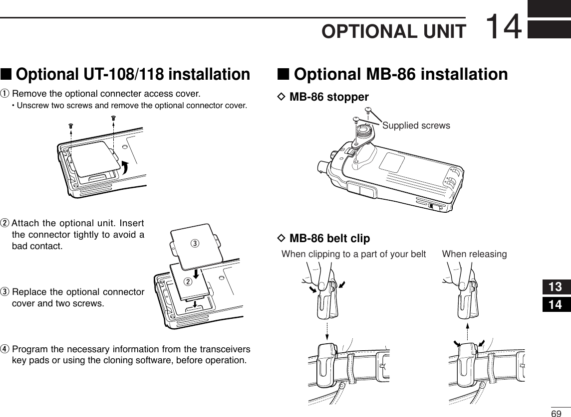 6914OPTIONAL UNIT1314■Optional UT-108/118 installationqRemove the optional connecter access cover.•Unscrew two screws and remove the optional connector cover.wAttach the optional unit. Insertthe connector tightly to avoid abad contact.eReplace the optional connectorcover and two screws.rProgram the necessary information from the transceiverskey pads or using the cloning software, before operation. ■Optional MB-86 installationDMB-86 stopperDMB-86 belt clipWhen clipping to a part of your belt When releasingSupplied screwswe