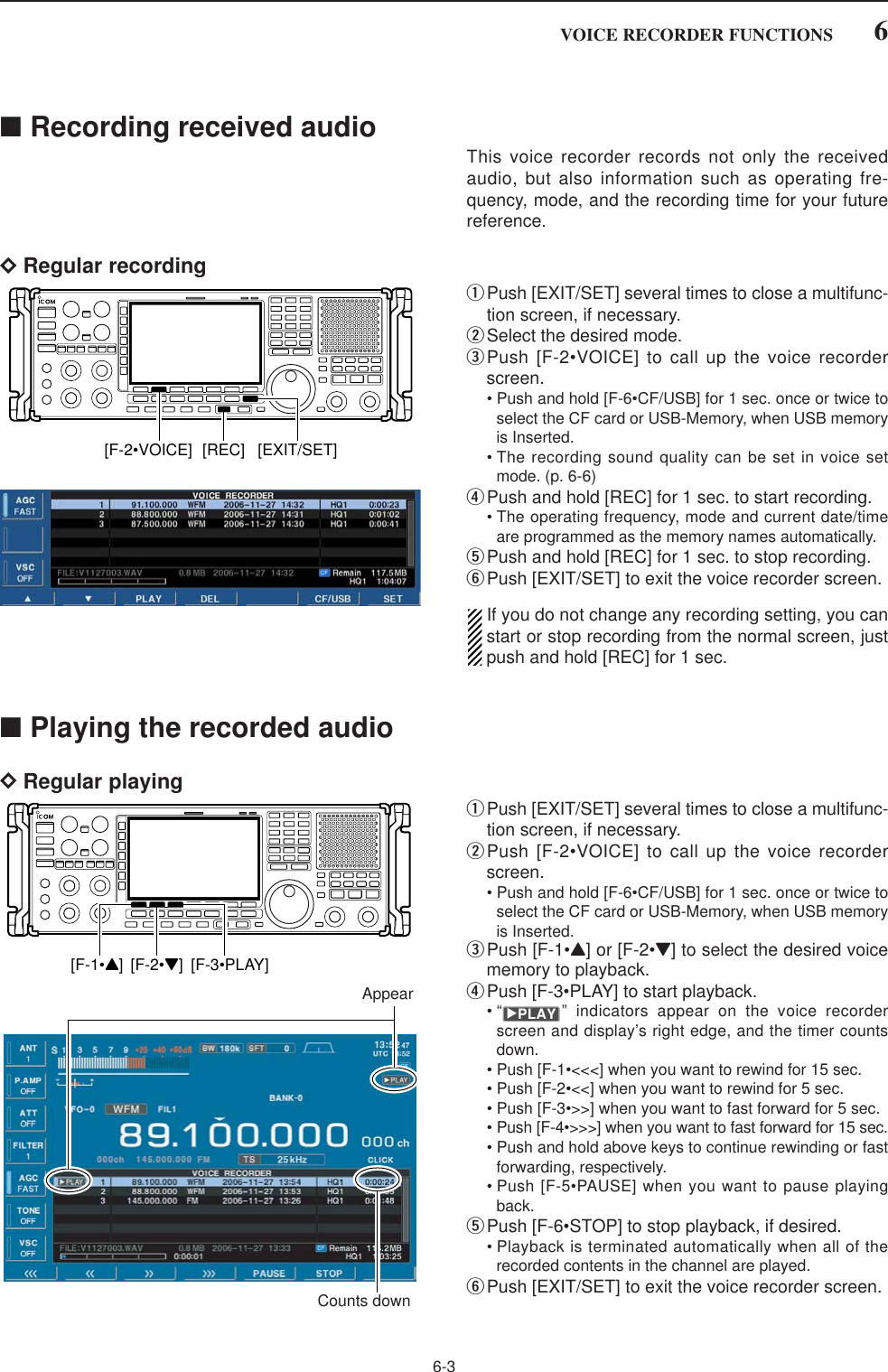 6-3■Recording received audioThis voice recorder records not only the receivedaudio, but also information such as operating fre-quency, mode, and the recording time for your futurereference.DRegular recordingqPush [EXIT/SET] several times to close a multifunc-tion screen, if necessary.wSelect the desired mode.ePush [F-2•VOICE] to call up the voice recorderscreen.• Push and hold [F-6•CF/USB] for 1 sec. once or twice toselect the CF card or USB-Memory, when USB memoryis Inserted.• The recording sound quality can be set in voice setmode. (p. 6-6)rPush and hold [REC] for 1 sec. to start recording.• The operating frequency, mode and current date/timeare programmed as the memory names automatically.tPush and hold [REC] for 1 sec. to stop recording.yPush [EXIT/SET] to exit the voice recorder screen.If you do not change any recording setting, you canstart or stop recording from the normal screen, justpush and hold [REC] for 1 sec.■Playing the recorded audioDRegular playingqPush [EXIT/SET] several times to close a multifunc-tion screen, if necessary.wPush [F-2•VOICE] to call up the voice recorderscreen.• Push and hold [F-6•CF/USB] for 1 sec. once or twice toselect the CF card or USB-Memory, when USB memoryis Inserted.ePush [F-1•Y] or [F-2•Z] to select the desired voicememory to playback.rPush [F-3•PLAY] to start playback.• “ ” indicators appear on the voice recorderscreen and display’s right edge, and the timer countsdown.• Push [F-1•&lt;&lt;&lt;] when you want to rewind for 15 sec.• Push [F-2•&lt;&lt;] when you want to rewind for 5 sec.• Push [F-3•&gt;&gt;] when you want to fast forward for 5 sec.• Push [F-4•&gt;&gt;&gt;] when you want to fast forward for 15 sec.• Push and hold above keys to continue rewinding or fastforwarding, respectively.• Push [F-5•PAUSE] when you want to pause playingback.tPush [F-6•STOP] to stop playback, if desired.• Playback is terminated automatically when all of therecorded contents in the channel are played.yPush [EXIT/SET] to exit the voice recorder screen.≈PLAYAppearCounts down[F-1•Y] [F-2•Z] [F-3•PLAY][EXIT/SET][REC][F-2•VOICE]6VOICE RECORDER FUNCTIONS