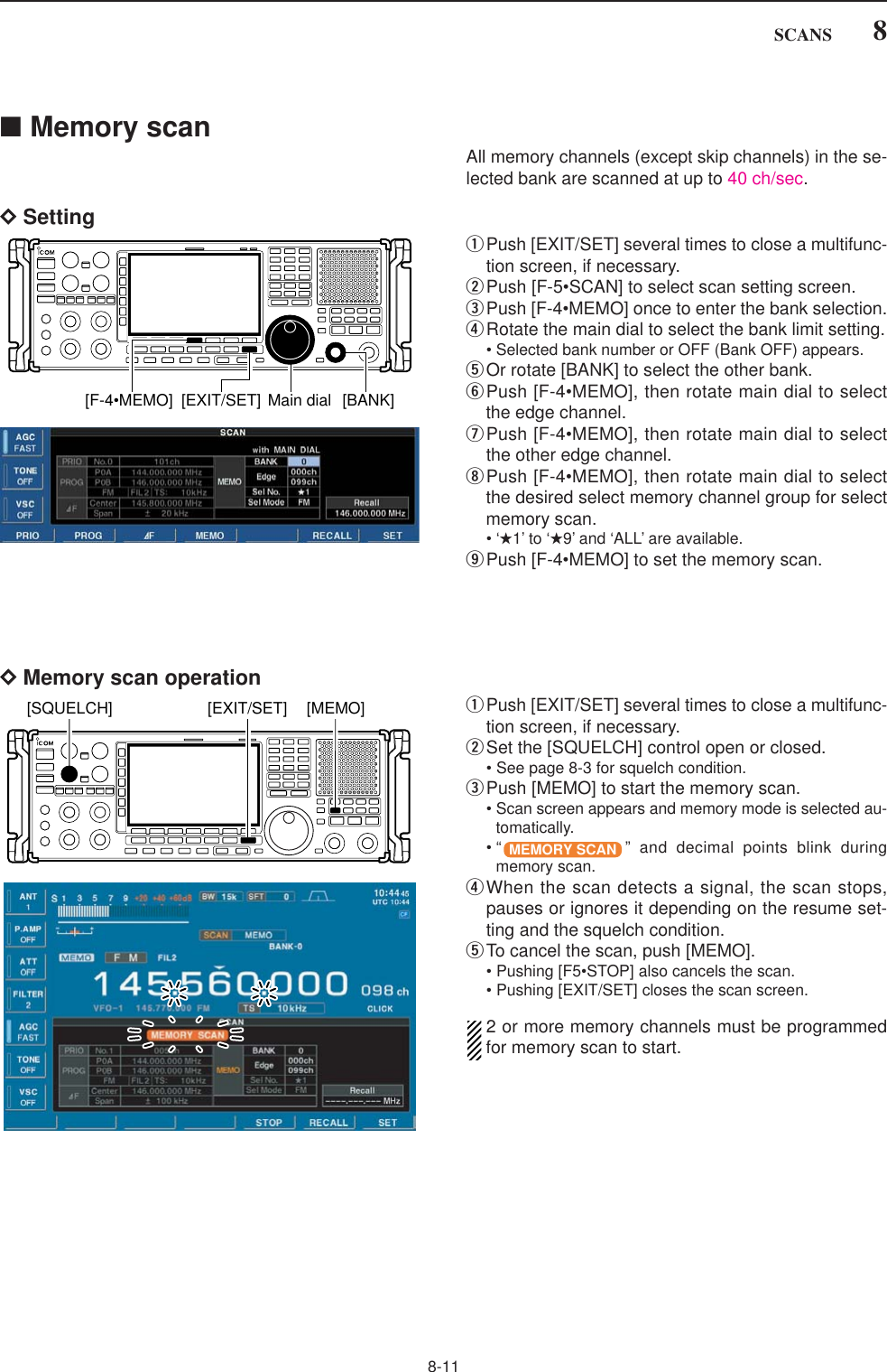 8-118SCANS■Memory scanAll memory channels (except skip channels) in the se-lected bank are scanned at up to 40 ch/sec.DSettingqPush [EXIT/SET] several times to close a multifunc-tion screen, if necessary.wPush [F-5•SCAN] to select scan setting screen.ePush [F-4•MEMO] once to enter the bank selection.rRotate the main dial to select the bank limit setting.• Selected bank number or OFF (Bank OFF) appears.tOr rotate [BANK] to select the other bank.yPush [F-4•MEMO], then rotate main dial to selectthe edge channel.uPush [F-4•MEMO], then rotate main dial to selectthe other edge channel.iPush [F-4•MEMO], then rotate main dial to selectthe desired select memory channel group for selectmemory scan.•‘★1’ to ‘★9’ and ‘ALL’ are available.oPush [F-4•MEMO] to set the memory scan.[F-4•MEMO] [EXIT/SET] Main dial [BANK]DMemory scan operationqPush [EXIT/SET] several times to close a multifunc-tion screen, if necessary.wSet the [SQUELCH] control open or closed.• See page 8-3 for squelch condition.ePush [MEMO] to start the memory scan.• Scan screen appears and memory mode is selected au-tomatically.• “ ” and decimal points blink duringmemory scan.rWhen the scan detects a signal, the scan stops,pauses or ignores it depending on the resume set-ting and the squelch condition.tTo cancel the scan, push [MEMO].• Pushing [F5•STOP] also cancels the scan.• Pushing [EXIT/SET] closes the scan screen.2 or more memory channels must be programmedfor memory scan to start.MEMORY SCAN[EXIT/SET] [MEMO][SQUELCH]