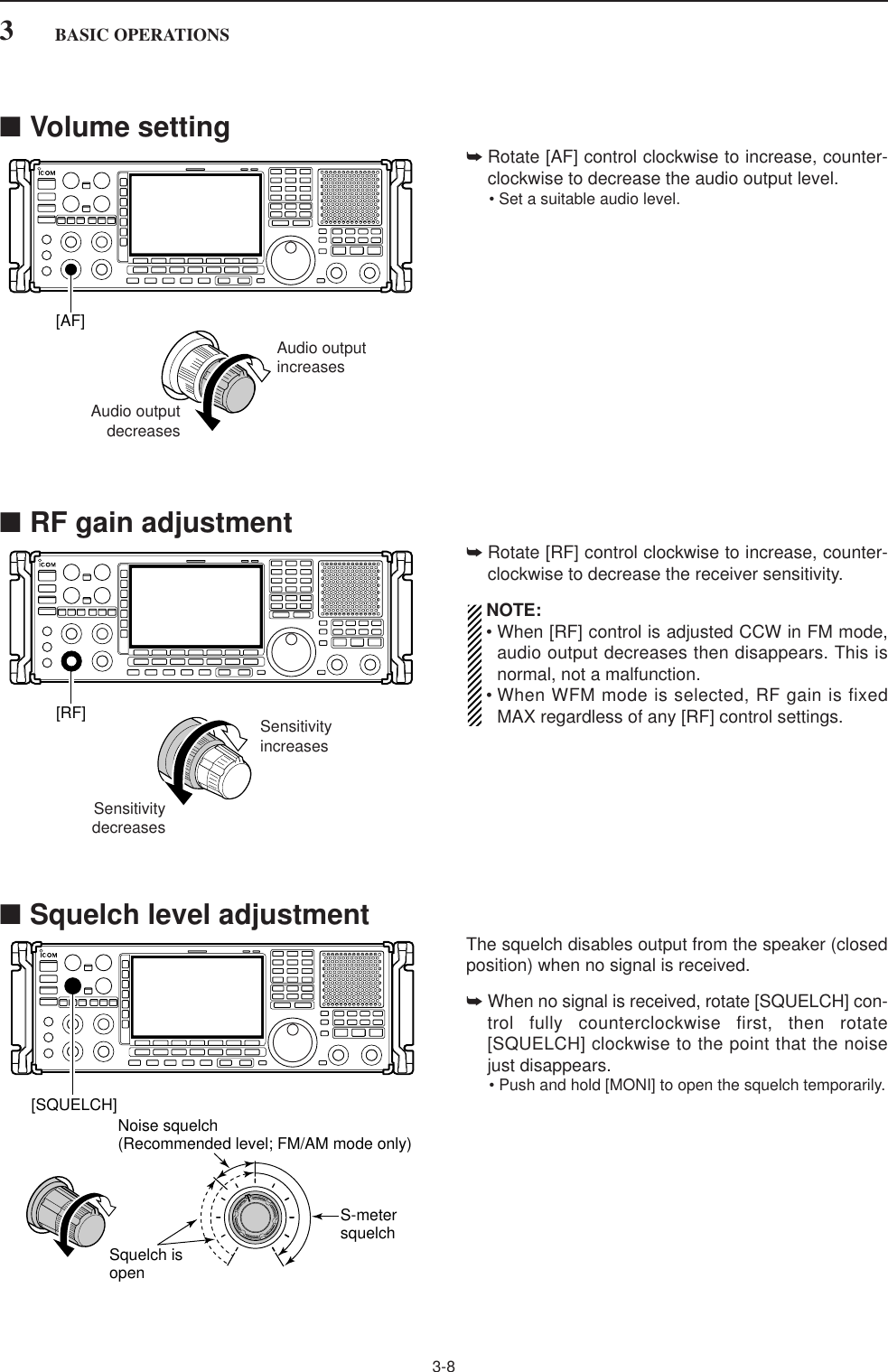 ■Volume setting➥Rotate [AF] control clockwise to increase, counter-clockwise to decrease the audio output level.• Set a suitable audio level.■RF gain adjustment➥Rotate [RF] control clockwise to increase, counter-clockwise to decrease the receiver sensitivity.NOTE:• When [RF] control is adjusted CCW in FM mode,audio output decreases then disappears. This isnormal, not a malfunction.• When WFM mode is selected, RF gain is fixedMAX regardless of any [RF] control settings.■Squelch level adjustmentThe squelch disables output from the speaker (closedposition) when no signal is received.➥When no signal is received, rotate [SQUELCH] con-trol fully counterclockwise first, then rotate[SQUELCH] clockwise to the point that the noisejust disappears.• Push and hold [MONI] to open the squelch temporarily.[SQUELCH]S-metersquelchNoise squelch (Recommended level; FM/AM mode only)Squelch is openSensitivityincreasesSensitivitydecreases[RF]Audio outputincreasesAudio outputdecreases[AF]3-83BASIC OPERATIONS