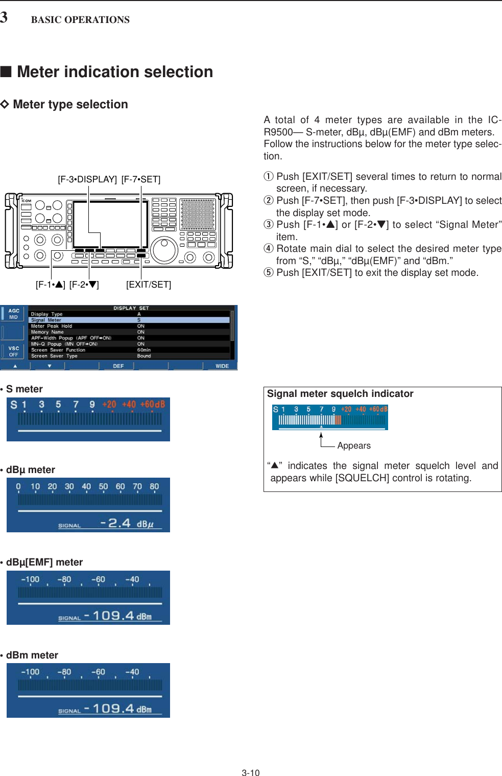 ■Meter indication selectionDMeter type selectionA total of 4 meter types are available in the IC-R9500— S-meter, dBµ, dBµ(EMF) and dBm meters. Follow the instructions below for the meter type selec-tion.qPush [EXIT/SET] several times to return to normalscreen, if necessary.wPush [F-7•SET], then push [F-3•DISPLAY] to selectthe display set mode.ePush [F-1•Y] or [F-2•Z] to select “Signal Meter”item.rRotate main dial to select the desired meter typefrom “S,” “dBµ,” “dBµ(EMF)” and “dBm.”tPush [EXIT/SET] to exit the display set mode.• S meter• dBµ meter• dBµ[EMF] meter• dBm meter[F-1•Y] [F-2•Z] [EXIT/SET][F-7•SET][F-3•DISPLAY]3-103BASIC OPERATIONSSignal meter squelch indicator“∫” indicates the signal meter squelch level andappears while [SQUELCH] control is rotating.Appears