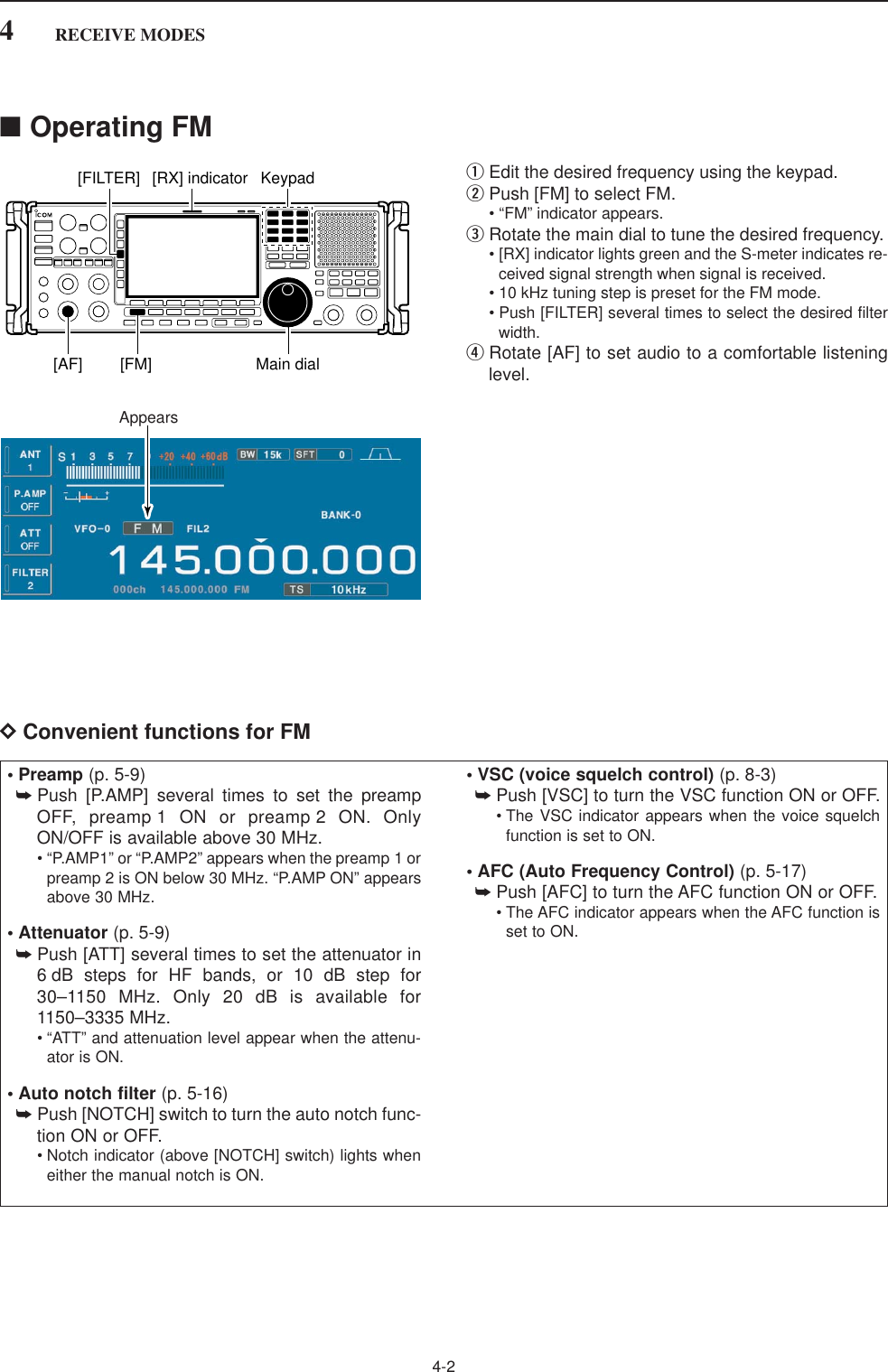 4-24RECEIVE MODES■Operating FMqEdit the desired frequency using the keypad.wPush [FM] to select FM.• “FM” indicator appears.eRotate the main dial to tune the desired frequency.• [RX] indicator lights green and the S-meter indicates re-ceived signal strength when signal is received.• 10 kHz tuning step is preset for the FM mode.• Push [FILTER] several times to select the desired filterwidth.rRotate [AF] to set audio to a comfortable listeninglevel.DConvenient functions for FMAppearsKeypad[RX] indicator[FILTER][AF] [FM] Main dial• Preamp (p. 5-9)➥Push [P.AMP] several times to set the preampOFF, preamp 1 ON or preamp 2 ON. OnlyON/OFF is available above 30 MHz.• “P.AMP1” or “P.AMP2” appears when the preamp 1 orpreamp 2 is ON below 30 MHz. “P.AMP ON” appearsabove 30 MHz.• Attenuator (p. 5-9)➥Push [ATT] several times to set the attenuator in6 dB steps for HF bands, or 10 dB step for30–1150 MHz. Only 20 dB is available for1150–3335 MHz.• “ATT” and attenuation level appear when the attenu-ator is ON.• Auto notch filter (p. 5-16)➥Push [NOTCH] switch to turn the auto notch func-tion ON or OFF.• Notch indicator (above [NOTCH] switch) lights wheneither the manual notch is ON.• VSC (voice squelch control) (p. 8-3)➥Push [VSC] to turn the VSC function ON or OFF.• The VSC indicator appears when the voice squelchfunction is set to ON.• AFC (Auto Frequency Control) (p. 5-17)➥Push [AFC] to turn the AFC function ON or OFF.• The AFC indicator appears when the AFC function isset to ON.