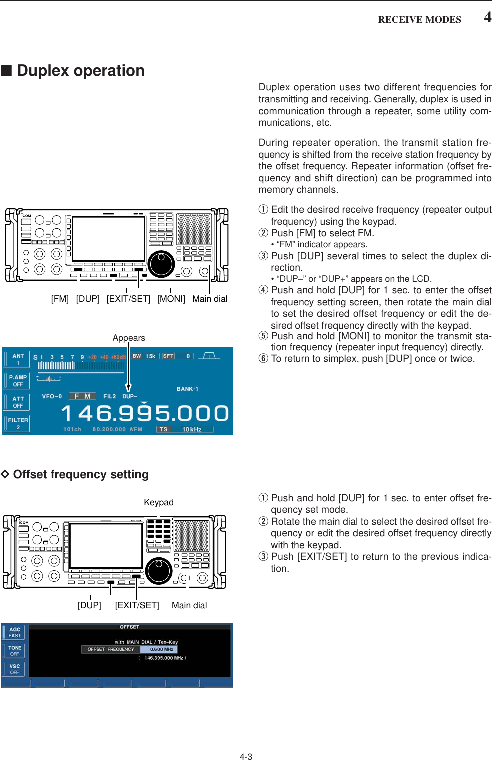 4-34RECEIVE MODES■Duplex operationDuplex operation uses two different frequencies fortransmitting and receiving. Generally, duplex is used incommunication through a repeater, some utility com-munications, etc.During repeater operation, the transmit station fre-quency is shifted from the receive station frequency bythe offset frequency. Repeater information (offset fre-quency and shift direction) can be programmed intomemory channels.qEdit the desired receive frequency (repeater outputfrequency) using the keypad.wPush [FM] to select FM.• “FM” indicator appears.ePush [DUP] several times to select the duplex di-rection.• “DUP–” or “DUP+” appears on the LCD.rPush and hold [DUP] for 1 sec. to enter the offsetfrequency setting screen, then rotate the main dialto set the desired offset frequency or edit the de-sired offset frequency directly with the keypad.tPush and hold [MONI] to monitor the transmit sta-tion frequency (repeater input frequency) directly.yTo return to simplex, push [DUP] once or twice.DOffset frequency settingqPush and hold [DUP] for 1 sec. to enter offset fre-quency set mode.wRotate the main dial to select the desired offset fre-quency or edit the desired offset frequency directlywith the keypad.ePush [EXIT/SET] to return to the previous indica-tion.[EXIT/SET][DUP] Main dialKeypadAppears[EXIT/SET] [MONI][FM] [DUP] Main dial