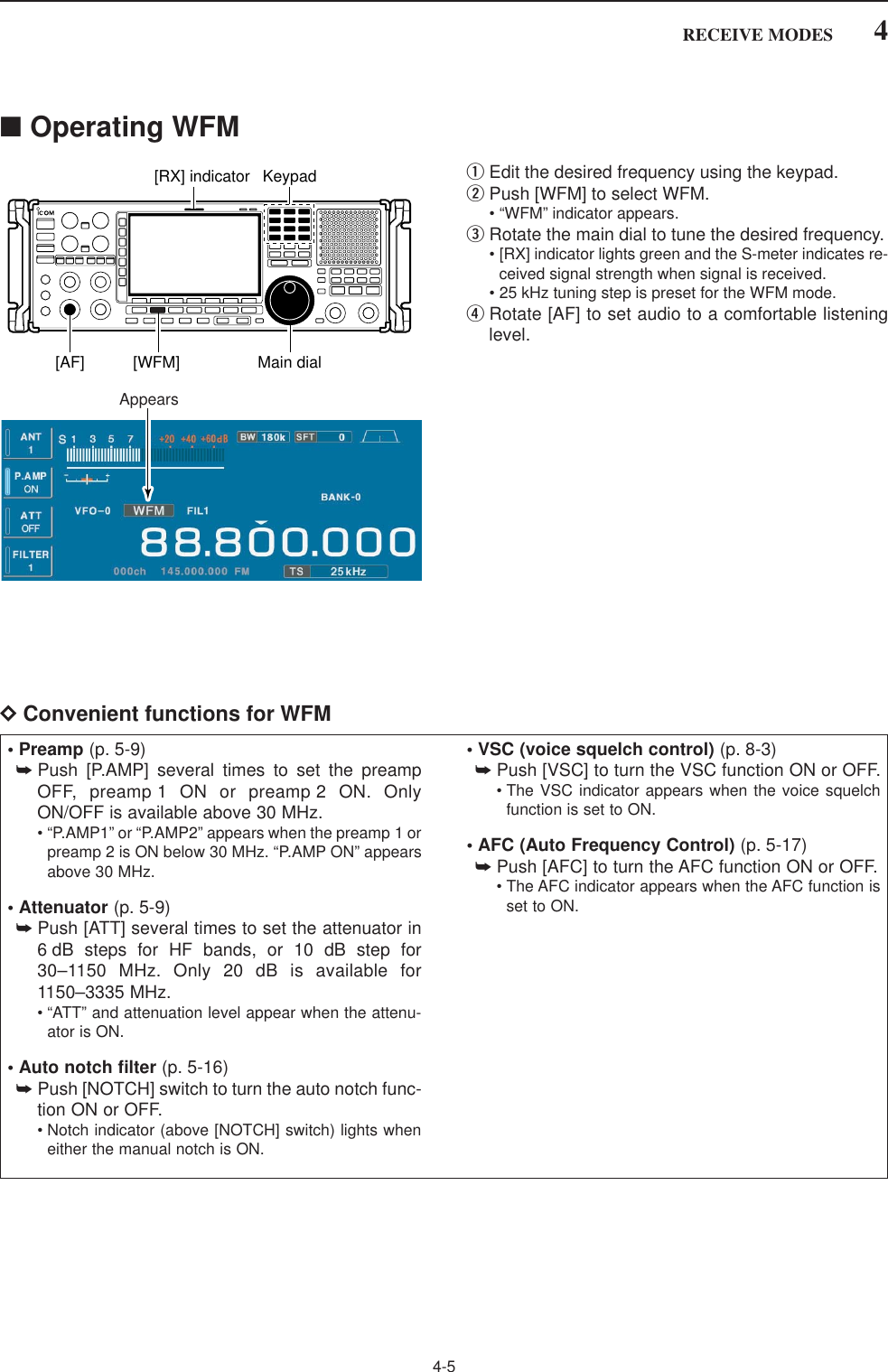 4-54RECEIVE MODES■Operating WFMqEdit the desired frequency using the keypad.wPush [WFM] to select WFM.• “WFM” indicator appears.eRotate the main dial to tune the desired frequency.• [RX] indicator lights green and the S-meter indicates re-ceived signal strength when signal is received.• 25 kHz tuning step is preset for the WFM mode.rRotate [AF] to set audio to a comfortable listeninglevel.DConvenient functions for WFMAppearsKeypad[RX] indicator[AF] [WFM] Main dial• Preamp (p. 5-9)➥Push [P.AMP] several times to set the preampOFF, preamp 1 ON or preamp 2 ON. OnlyON/OFF is available above 30 MHz.• “P.AMP1” or “P.AMP2” appears when the preamp 1 orpreamp 2 is ON below 30 MHz. “P.AMP ON” appearsabove 30 MHz.• Attenuator (p. 5-9)➥Push [ATT] several times to set the attenuator in6 dB steps for HF bands, or 10 dB step for30–1150 MHz. Only 20 dB is available for1150–3335 MHz.• “ATT” and attenuation level appear when the attenu-ator is ON.• Auto notch filter (p. 5-16)➥Push [NOTCH] switch to turn the auto notch func-tion ON or OFF.• Notch indicator (above [NOTCH] switch) lights wheneither the manual notch is ON.• VSC (voice squelch control) (p. 8-3)➥Push [VSC] to turn the VSC function ON or OFF.• The VSC indicator appears when the voice squelchfunction is set to ON.• AFC (Auto Frequency Control) (p. 5-17)➥Push [AFC] to turn the AFC function ON or OFF.• The AFC indicator appears when the AFC function isset to ON.