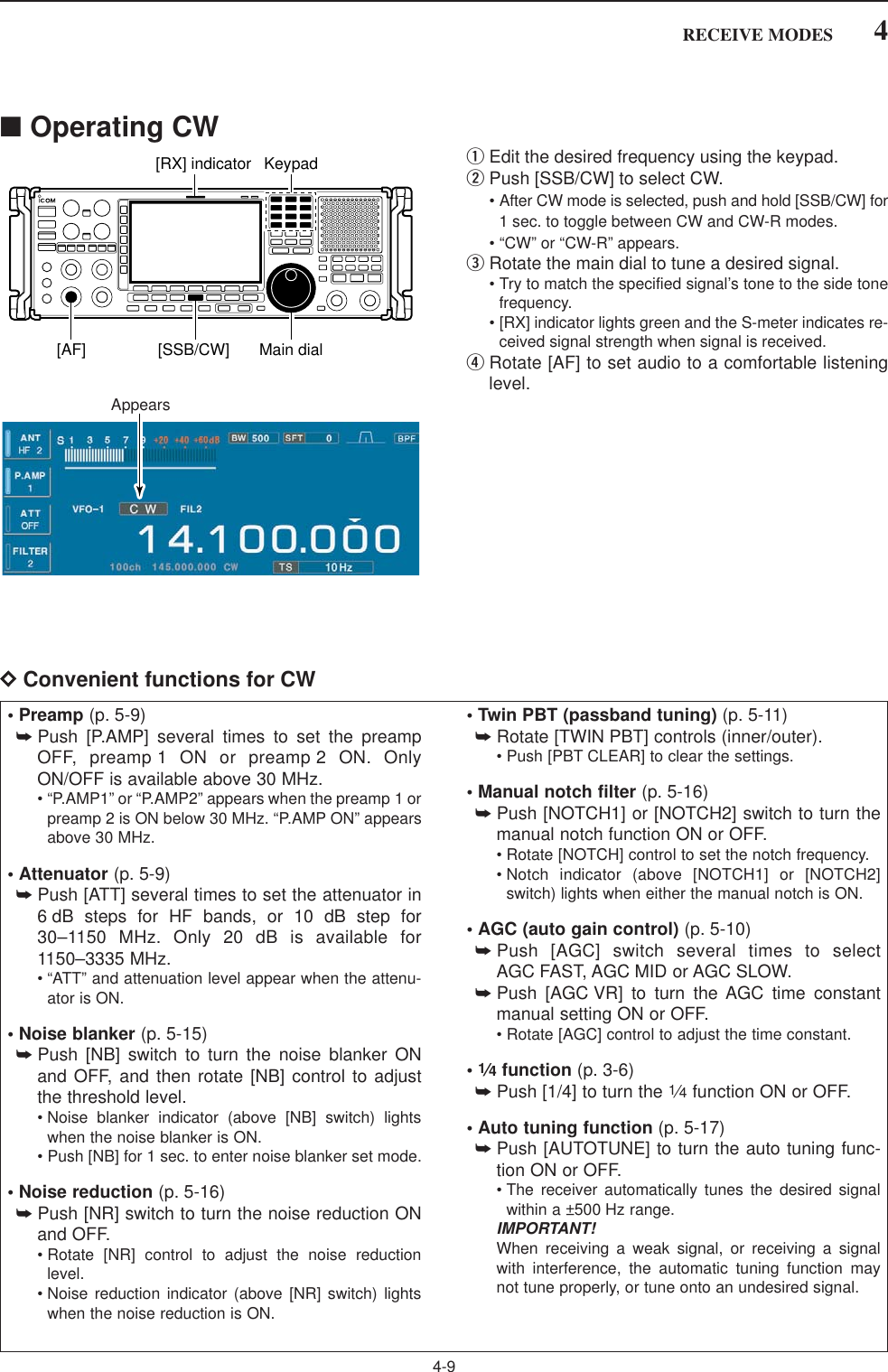 4-94RECEIVE MODES■Operating CWqEdit the desired frequency using the keypad.wPush [SSB/CW] to select CW.• After CW mode is selected, push and hold [SSB/CW] for1 sec. to toggle between CW and CW-R modes.• “CW” or “CW-R” appears.eRotate the main dial to tune a desired signal.• Try to match the specified signal’s tone to the side tonefrequency.• [RX] indicator lights green and the S-meter indicates re-ceived signal strength when signal is received.rRotate [AF] to set audio to a comfortable listeninglevel.DConvenient functions for CWAppearsKeypad[RX] indicator[AF] [SSB/CW] Main dial• Preamp (p. 5-9)➥Push [P.AMP] several times to set the preampOFF, preamp 1 ON or preamp 2 ON. OnlyON/OFF is available above 30 MHz.• “P.AMP1” or “P.AMP2” appears when the preamp 1 orpreamp 2 is ON below 30 MHz. “P.AMP ON” appearsabove 30 MHz.• Attenuator (p. 5-9)➥Push [ATT] several times to set the attenuator in6 dB steps for HF bands, or 10 dB step for30–1150 MHz. Only 20 dB is available for1150–3335 MHz.• “ATT” and attenuation level appear when the attenu-ator is ON.• Noise blanker (p. 5-15)➥Push [NB] switch to turn the noise blanker ONand OFF, and then rotate [NB] control to adjustthe threshold level.• Noise blanker indicator (above [NB] switch) lightswhen the noise blanker is ON.• Push [NB] for 1 sec. to enter noise blanker set mode.• Noise reduction (p. 5-16)➥Push [NR] switch to turn the noise reduction ONand OFF.• Rotate [NR] control to adjust the noise reductionlevel.• Noise reduction indicator (above [NR] switch) lightswhen the noise reduction is ON.• Twin PBT (passband tuning) (p. 5-11)➥Rotate [TWIN PBT] controls (inner/outer).• Push [PBT CLEAR] to clear the settings.• Manual notch filter (p. 5-16)➥Push [NOTCH1] or [NOTCH2] switch to turn themanual notch function ON or OFF.• Rotate [NOTCH] control to set the notch frequency.• Notch indicator (above [NOTCH1] or [NOTCH2]switch) lights when either the manual notch is ON.• AGC (auto gain control) (p. 5-10)➥Push [AGC] switch several times to selectAGC FAST, AGC MID or AGC SLOW.➥Push [AGC VR] to turn the AGC time constantmanual setting ON or OFF.• Rotate [AGC] control to adjust the time constant.•1⁄4function (p. 3-6)➥Push [1/4] to turn the 1⁄4function ON or OFF.• Auto tuning function (p. 5-17)➥Push [AUTOTUNE] to turn the auto tuning func-tion ON or OFF.• The receiver automatically tunes the desired signalwithin a ±500 Hz range.IMPORTANT!When receiving a weak signal, or receiving a signalwith interference, the automatic tuning function maynot tune properly, or tune onto an undesired signal.
