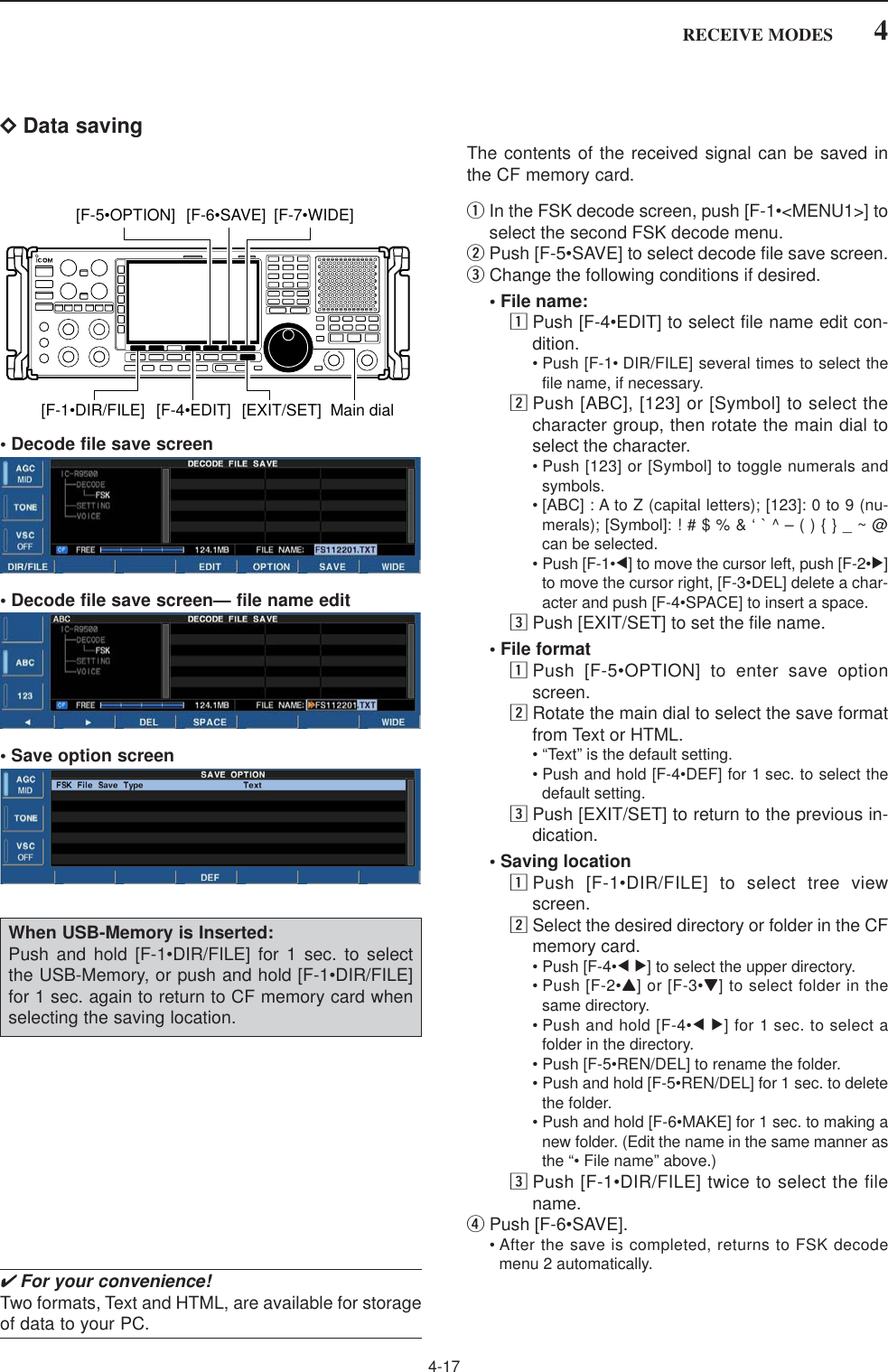 4-174RECEIVE MODESDData savingThe contents of the received signal can be saved inthe CF memory card.qIn the FSK decode screen, push [F-1•&lt;MENU1&gt;] toselect the second FSK decode menu.wPush [F-5•SAVE] to select decode file save screen.eChange the following conditions if desired.• File name:zPush [F-4•EDIT] to select file name edit con-dition.• Push [F-1• DIR/FILE] several times to select thefile name, if necessary.xPush [ABC], [123] or [Symbol] to select thecharacter group, then rotate the main dial toselect the character.• Push [123] or [Symbol] to toggle numerals andsymbols.• [ABC] : A to Z (capital letters); [123]: 0 to 9 (nu-merals); [Symbol]: ! # $ % &amp; ‘ ` ^ – ( ) { } _ ~ @can be selected.• Push [F-1•Ω] to move the cursor left, push [F-2•≈]to move the cursor right, [F-3•DEL] delete a char-acter and push [F-4•SPACE] to insert a space.cPush [EXIT/SET] to set the file name.• File formatzPush [F-5•OPTION] to enter save optionscreen.xRotate the main dial to select the save formatfrom Text or HTML.• “Text” is the default setting.• Push and hold [F-4•DEF] for 1 sec. to select thedefault setting.cPush [EXIT/SET] to return to the previous in-dication.• Saving locationzPush [F-1•DIR/FILE] to select tree viewscreen.xSelect the desired directory or folder in the CFmemory card.• Push [F-4•Ω≈] to select the upper directory.• Push [F-2•Y] or [F-3•Z] to select folder in thesame directory.• Push and hold [F-4•Ω≈] for 1 sec. to select afolder in the directory.• Push [F-5•REN/DEL] to rename the folder.• Push and hold [F-5•REN/DEL] for 1 sec. to deletethe folder.• Push and hold [F-6•MAKE] for 1 sec. to making anew folder. (Edit the name in the same manner asthe “• File name” above.)cPush [F-1•DIR/FILE] twice to select the filename.rPush [F-6•SAVE].• After the save is completed, returns to FSK decodemenu 2 automatically.[F-1•DIR/FILE] Main dial[EXIT/SET][F-6•SAVE] [F-7•WIDE][F-5•OPTION][F-4•EDIT]• Decode file save screen• Decode file save screen— file name edit• Save option screen✔For your convenience!Two formats, Text and HTML, are available for storageof data to your PC.When USB-Memory is Inserted:Push and hold [F-1•DIR/FILE] for 1 sec. to selectthe USB-Memory, or push and hold [F-1•DIR/FILE]for 1 sec. again to return to CF memory card whenselecting the saving location.