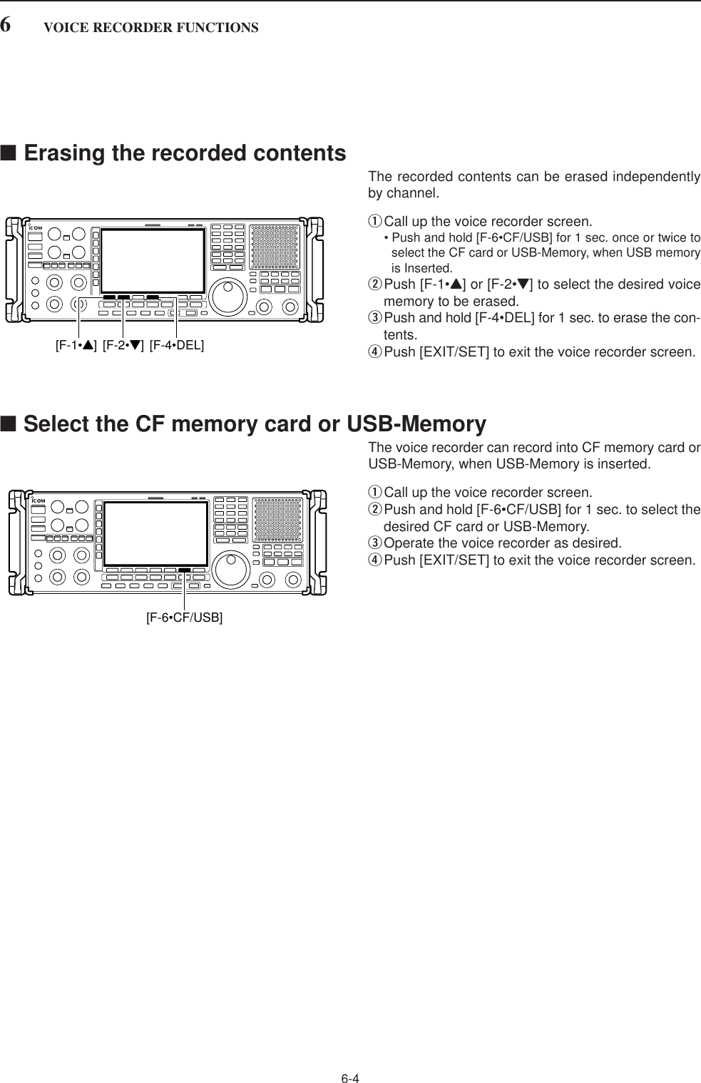 6-4■Erasing the recorded contentsThe recorded contents can be erased independentlyby channel.qCall up the voice recorder screen.• Push and hold [F-6•CF/USB] for 1 sec. once or twice toselect the CF card or USB-Memory, when USB memoryis Inserted.wPush [F-1•Y] or [F-2•Z] to select the desired voicememory to be erased.ePush and hold [F-4•DEL] for 1 sec. to erase the con-tents.rPush [EXIT/SET] to exit the voice recorder screen.■Select the CF memory card or USB-MemoryThe voice recorder can record into CF memory card orUSB-Memory, when USB-Memory is inserted.qCall up the voice recorder screen.wPush and hold [F-6•CF/USB] for 1 sec. to select thedesired CF card or USB-Memory.eOperate the voice recorder as desired.rPush [EXIT/SET] to exit the voice recorder screen.[F-6•CF/USB][F-1•Y] [F-2•Z] [F-4•DEL]6VOICE RECORDER FUNCTIONS