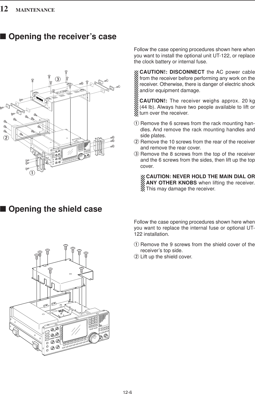 12-6■Opening the receiver’s caseFollow the case opening procedures shown here whenyou want to install the optional unit UT-122, or replacethe clock battery or internal fuse.CAUTION!: DISCONNECT the AC power cablefrom the receiver before performing any work on thereceiver. Otherwise, there is danger of electric shockand/or equipment damage.CAUTION!: The receiver weighs approx. 20 kg(44 lb). Always have two people available to lift orturn over the receiver. qRemove the 6 screws from the rack mounting han-dles. And remove the rack mounting handles andside plates.wRemove the 10 screws from the rear of the receiverand remove the rear cover.eRemove the 8 screws from the top of the receiverand the 6 screws from the sides, then lift up the topcover.CAUTION: NEVER HOLD THE MAIN DIAL ORANY OTHER KNOBS when lifting the receiver.This may damage the receiver.■Opening the shield caseFollow the case opening procedures shown here whenyou want to replace the internal fuse or optional UT-122 installation.qRemove the 9 screws from the shield cover of thereceiver’s top side.wLift up the shield cover.qwe12 MAINTENANCE
