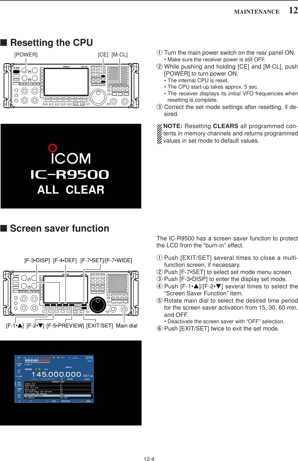 12-912MAINTENANCE■Resetting the CPUqTurn the main power switch on the rear panel ON.• Make sure the receiver power is still OFF.wWhile pushing and holding [CE] and [M-CL], push[POWER] to turn power ON.• The internal CPU is reset.• The CPU start-up takes approx. 5 sec.• The receiver displays its initial VFO frequencies whenresetting is complete.eCorrect the set mode settings after resetting, if de-sired.NOTE: Resetting CLEARS all programmed con-tents in memory channels and returns programmedvalues in set mode to default values.■Screen saver functionThe IC-R9500 has a screen saver function to protectthe LCD from the “burn-in” effect.qPush [EXIT/SET] several times to close a multi-function screen, if necessary.wPush [F-7•SET] to select set mode menu screen.ePush [F-3•DISP] to enter the display set mode.rPush [F-1•Y]/[F-2•Z] several times to select the“Screen Saver Function” item.tRotate main dial to select the desired time periodfor the screen saver activation from 15, 30, 60 min.and OFF.• Deactivate the screen saver with “OFF” selection.yPush [EXIT/SET] twice to exit the set mode.[F-1•Y] [F-2•Z]Main dial[EXIT/SET][F-4•DEF] [F-7•SET]/[F-7•WIDE][F-3•DISP][F-5•PREVIEW][CE] [M-CL][POWER]ALL CLEARiR9500