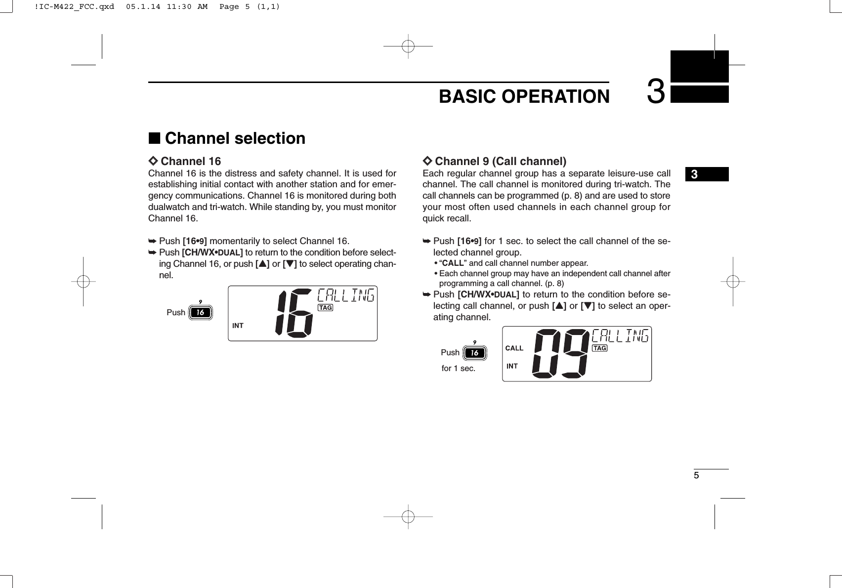 53BASIC OPERATION3■Channel selectionïïChannel 16Channel 16 is the distress and safety channel. It is used forestablishing initial contact with another station and for emer-gency communications. Channel 16 is monitored during bothdualwatch and tri-watch. While standing by, you must monitorChannel 16.➥Push [16•9]momentarily to select Channel 16.➥Push [CH/WX•DUAL]to return to the condition before select-ing Channel 16, or push [Y]or [Z]to select operating chan-nel.ïïChannel 9 (Call channel)Each regular channel group has a separate leisure-use callchannel. The call channel is monitored during tri-watch. Thecall channels can be programmed (p. 8) and are used to storeyour most often used channels in each channel group forquick recall.➥Push [16•9]for 1 sec. to select the call channel of the se-lected channel group.•“CALL” and call channel number appear.•Each channel group may have an independent call channel afterprogramming a call channel. (p. 8)➥Push [CH/WX•DUAL]to return to the condition before se-lecting call channel, or push [Y]or [Z]to select an oper-ating channel.Pushfor 1 sec.Push!IC-M422_FCC.qxd  05.1.14 11:30 AM  Page 5 (1,1)