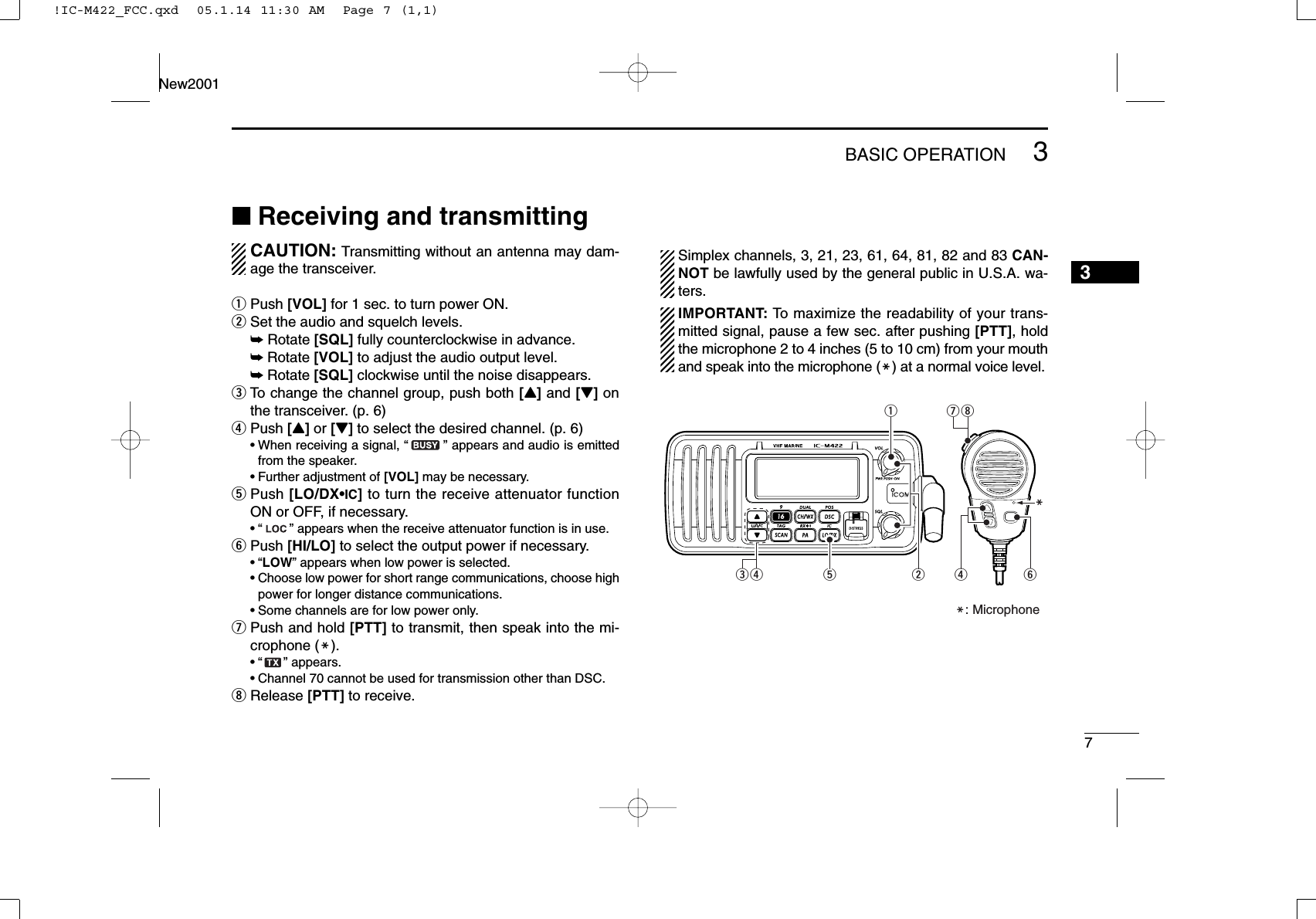 73BASIC OPERATIONNew20013■Receiving and transmittingCAUTION: Transmitting without an antenna may dam-age the transceiver.qPush [VOL] for 1 sec. to turn power ON.wSet the audio and squelch levels.➥Rotate [SQL] fully counterclockwise in advance.➥Rotate [VOL] to adjust the audio output level.➥Rotate [SQL] clockwise until the noise disappears.eTo change the channel group, push both [Y]and [Z]onthe transceiver. (p. 6)rPush [Y]or [Z]to select the desired channel. (p. 6)•When receiving a signal, “” appears and audio is emittedfrom the speaker.•Further adjustment of [VOL] may be necessary.tPush [LO/DX•IC]to turn the receive attenuator functionON or OFF, if necessary.•“ ” appears when the receive attenuator function is in use.yPush [HI/LO] to select the output power if necessary.•“LOW” appears when low power is selected.•Choose low power for short range communications, choose highpower for longer distance communications.•Some channels are for low power only.uPush and hold [PTT] to transmit, then speak into the mi-crophone (M).•“ ” appears.•Channel 70 cannot be used for transmission other than DSC.iRelease [PTT] to receive.Simplex channels, 3, 21, 23, 61, 64, 81, 82 and 83 CAN-NOT be lawfully used by the general public in U.S.A. wa-ters.IMPORTANT: To maximize the readability of your trans-mitted signal, pause a few sec. after pushing [PTT], holdthe microphone 2 to 4 inches (5 to 10 cm) from your mouthand speak into the microphone (M) at a normal voice level.iryMuqM: Microphonewrte!IC-M422_FCC.qxd  05.1.14 11:30 AM  Page 7 (1,1)