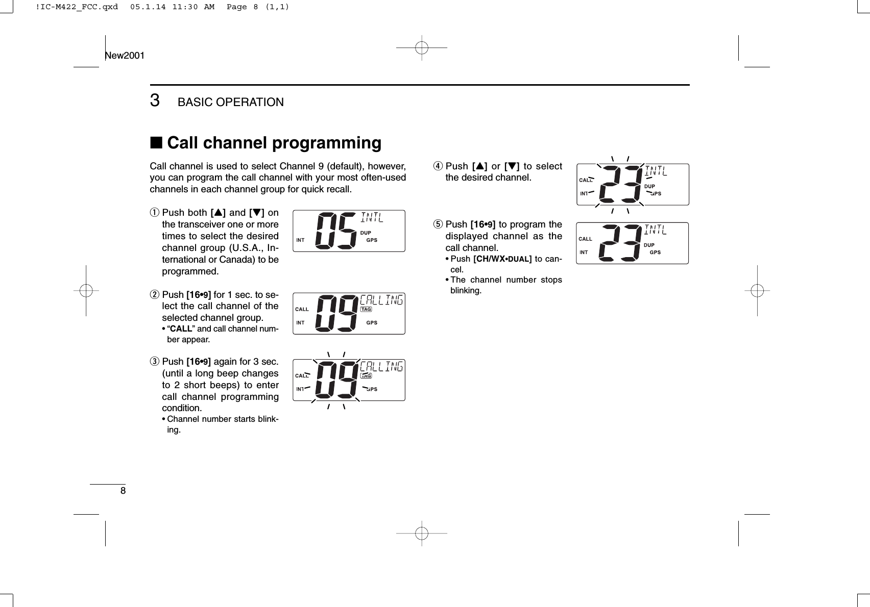 83BASIC OPERATIONNew2001■Call channel programmingCall channel is used to select Channel 9 (default), however,you can program the call channel with your most often-usedchannels in each channel group for quick recall.qPush both [Y]and [Z]onthe transceiver one or moretimes to select the desiredchannel group (U.S.A., In-ternational or Canada) to beprogrammed.wPush [16•9]for 1 sec. to se-lect the call channel of theselected channel group.•“CALL” and call channel num-ber appear.ePush [16•9]again for 3 sec.(until a long beep changesto 2 short beeps) to entercall channel programmingcondition.•Channel number starts blink-ing.rPush [Y]or [Z]to selectthe desired channel.tPush [16•9]to program thedisplayed channel as thecall channel.•Push [CH/WX•DUAL]to can-cel.•The channel number stopsblinking.!IC-M422_FCC.qxd  05.1.14 11:30 AM  Page 8 (1,1)
