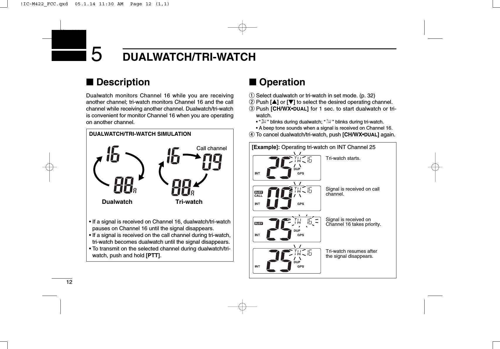 12DUALWATCH/TRI-WATCHNew20015■DescriptionDualwatch monitors Channel 16 while you are receiving another channel; tri-watch monitors Channel 16 and the callchannel while receiving another channel. Dualwatch/tri-watchis convenient for monitor Channel 16 when you are operatingon another channel.■OperationqSelect dualwatch or tri-watch in set mode. (p. 32)wPush [Y]or [Z]to select the desired operating channel.ePush [CH/WX•DUAL]for 1 sec. to start dualwatch or tri-watch.•“ ” blinks during dualwatch; “” blinks during tri-watch.•A beep tone sounds when a signal is received on Channel 16.rTo cancel dualwatch/tri-watch, push [CH/WX•DUAL]again.DUALWATCH/TRI-WATCH SIMULATION•If a signal is received on Channel 16, dualwatch/tri-watchpauses on Channel 16 until the signal disappears.•If a signal is received on the call channel during tri-watch,tri-watch becomes dualwatch until the signal disappears.•To transmit on the selected channel during dualwatch/tri-watch, push and hold [PTT].Dualwatch Tri-watchCall channel[Example]: Operating tri-watch on INT Channel 25Tri-watch starts.Signal is received on call channel.Signal is received on Channel 16 takes priority.Tri-watch resumes after the signal disappears.!IC-M422_FCC.qxd  05.1.14 11:30 AM  Page 12 (1,1)
