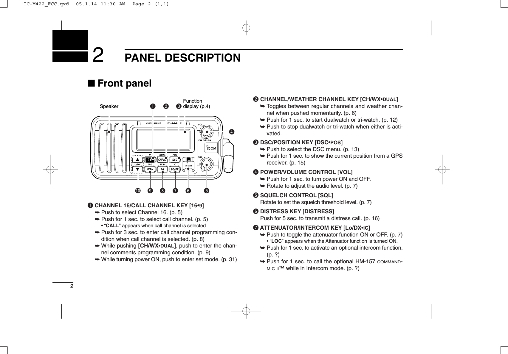 2PANEL DESCRIPTIONNew20012■Front panelqCHANNEL 16/CALL CHANNEL KEY [16•9]➥Push to select Channel 16. (p. 5)➥Push for 1 sec. to select call channel. (p. 5)•“CALL” appears when call channel is selected.➥Push for 3 sec. to enter call channel programming con-dition when call channel is selected. (p. 8)➥While pushing [CH/WX•DUAL], push to enter the chan-nel comments programming condition. (p. 9)➥While turning power ON, push to enter set mode. (p. 31)wCHANNEL/WEATHER CHANNEL KEY [CH/WX•DUAL]➥Toggles between regular channels and weather chan-nel when pushed momentarily. (p. 6)➥Push for 1 sec. to start dualwatch or tri-watch. (p. 12)➥Push to stop dualwatch or tri-watch when either is acti-vated.eDSC/POSITION KEY [DSC•POS]➥Push to select the DSC menu. (p. 13)➥Push for 1 sec. to show the current position from a GPSreceiver. (p. 15)rPOWER/VOLUME CONTROL [VOL]➥Push for 1 sec. to turn power ON and OFF.➥Rotate to adjust the audio level. (p. 7)tSQUELCH CONTROL [SQL]Rotate to set the squelch threshold level. (p. 7)yDISTRESS KEY [DISTRESS]Push for 5 sec. to transmit a distress call. (p. 16)uATTENUATOR/INTERCOM KEY [Lo/DX•IC]➥Push to toggle the attenuator function ON or OFF. (p. 7)•“LOC” appears when the Attenuator function is turned ON.➥Push for 1 sec. to activate an optional intercom function.(p. ?)➥Push for 1 sec. to call the optional HM-157 COMMAND-MIC II™ while in Intercom mode. (p. ?)qwerSpeakerFunctiondisplay (p.4)!0 oiuy t!IC-M422_FCC.qxd  05.1.14 11:30 AM  Page 2 (1,1)