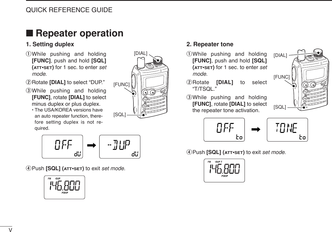VQUICK REFERENCE GUIDE■Repeater operation1. Setting duplexqWhile pushing and holding[FUNC], push and hold [SQL](ATT•SET)for 1 sec. to enter setmode.wRotate [DIAL] to select “DUP.”eWhile pushing and holding[FUNC], rotate [DIAL] to selectminus duplex or plus duplex.•The USA/KOREA versions havean auto repeater function, there-fore setting duplex is not re-quired.rPush [SQL] (ATT•SET) to exit set mode.2. Repeater toneqWhile pushing and holding[FUNC], push and hold [SQL](ATT•SET)for 1 sec. to enter setmode.wRotate  [DIAL] to select“T/TSQL.”eWhile pushing and holding[FUNC], rotate [DIAL] to selectthe repeater tone activation.rPush [SQL] (ATT•SET) to exit set mode.ATTDTCSTSQLWFMAM -DUPLOWVOL PRIO P S KI PMR519ATTDTCSTSQLWFMAM -DUPLOWVOL PRIO P S KI PMR519ATTDTCSTSQLWFMAM -DUPLOWVOL PRIO P S KI PMR519SCANSETS.MW[SQL][FUNC][DIAL]ATTDTCST SQLWFMAM -DUPLOWVOL PRIO P SK IPMR519ATTDTCSTSQLWFMAM -DUPLOWVOL PRIO P S KI PMR519ATTDTCSTSQLWFMAM -DUPLOWVOL PRIO P S KI PMR519SCANSETS.MW[SQL][FUNC][DIAL]