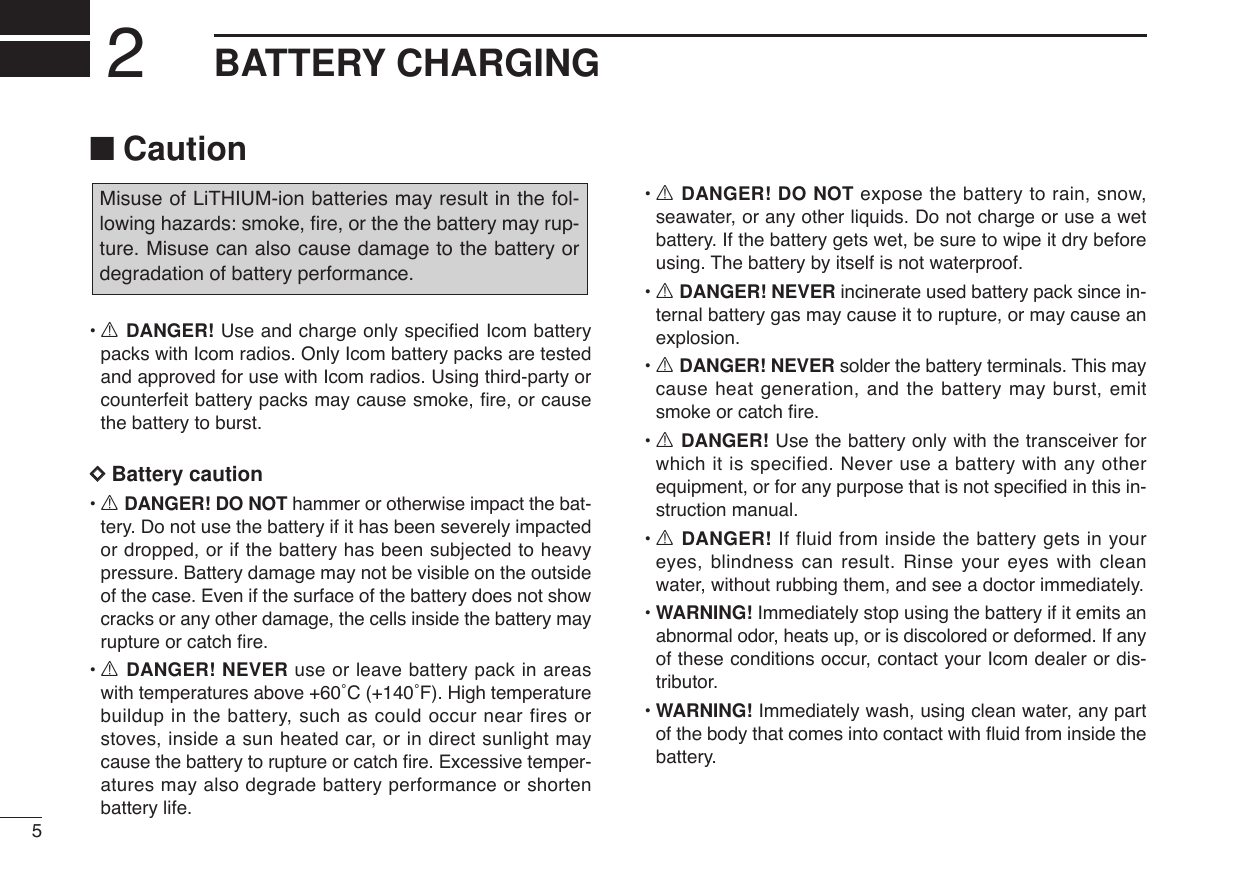 5BATTERY CHARGING2■Caution•RDANGER! Use and charge only specified Icom batterypacks with Icom radios. Only Icom battery packs are testedand approved for use with Icom radios. Using third-party orcounterfeit battery packs may cause smoke, ﬁre, or causethe battery to burst.DDBattery caution•RDANGER! DO NOT hammer or otherwise impact the bat-tery. Do not use the battery if it has been severely impactedor dropped, or if the battery has been subjected to heavypressure. Battery damage may not be visible on the outsideof the case. Even if the surface of the battery does not showcracks or any other damage, the cells inside the battery mayrupture or catch ﬁre.•RDANGER! NEVER use or leave battery pack in areaswith temperatures above +60˚C (+140˚F). High temperaturebuildup in the battery, such as could occur near fires orstoves, inside a sun heated car, or in direct sunlight maycause the battery to rupture or catch ﬁre. Excessive temper-atures may also degrade battery performance or shortenbattery life.•RDANGER! DO NOT expose the battery to rain, snow,seawater, or any other liquids. Do not charge or use a wetbattery. If the battery gets wet, be sure to wipe it dry beforeusing. The battery by itself is not waterproof.•RDANGER! NEVER incinerate used battery pack since in-ternal battery gas may cause it to rupture, or may cause anexplosion.•RDANGER! NEVER solder the battery terminals. This maycause heat generation, and the battery may burst, emitsmoke or catch ﬁre.•RDANGER! Use the battery only with the transceiver forwhich it is specified. Never use a battery with any otherequipment, or for any purpose that is not speciﬁed in this in-struction manual.•RDANGER! If fluid from inside the battery gets in youreyes, blindness can result. Rinse your eyes with cleanwater, without rubbing them, and see a doctor immediately.•WARNING! Immediately stop using the battery if it emits anabnormal odor, heats up, or is discolored or deformed. If anyof these conditions occur, contact your Icom dealer or dis-tributor.•WARNING! Immediately wash, using clean water, any partof the body that comes into contact with ﬂuid from inside thebattery.Misuse of LiTHIUM-ion batteries may result in the fol-lowing hazards: smoke, ﬁre, or the the battery may rup-ture. Misuse can also cause damage to the battery ordegradation of battery performance.