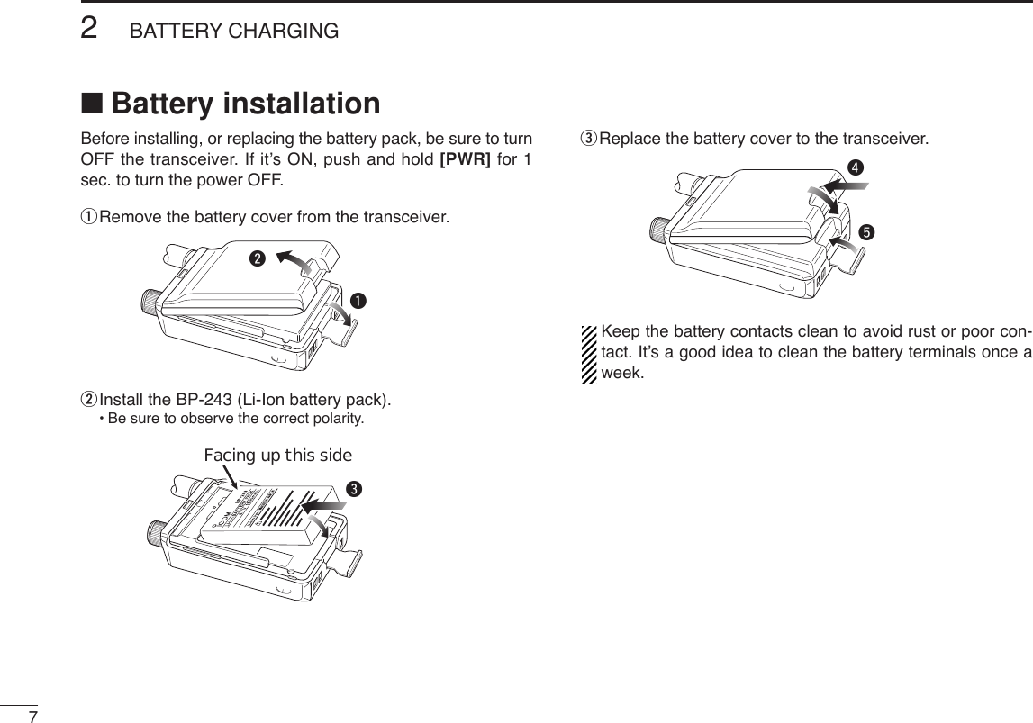 72BATTERY CHARGING■Battery installationBefore installing, or replacing the battery pack, be sure to turnOFF the transceiver. If it’s ON, push and hold [PWR] for 1sec. to turn the power OFF.qRemove the battery cover from the transceiver.wInstall the BP-243 (Li-Ion battery pack).•Be sure to observe the correct polarity.eReplace the battery cover to the transceiver.Keep the battery contacts clean to avoid rust or poor con-tact. It’s a good idea to clean the battery terminals once aweek.rteFacing up this sidewq