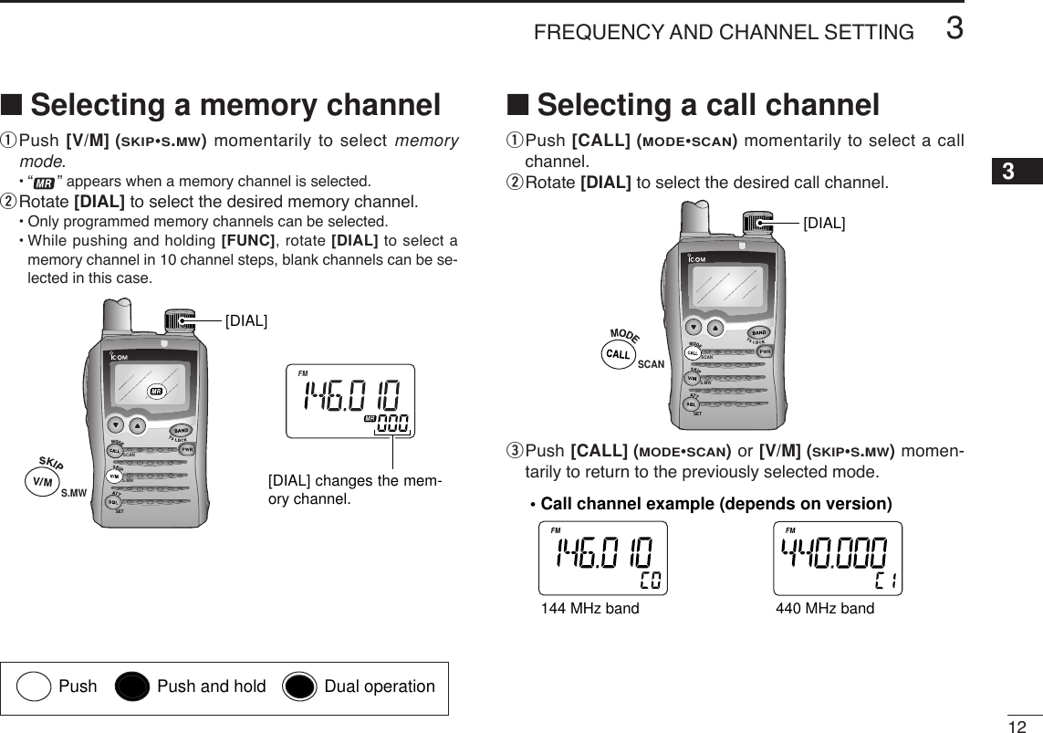 123FREQUENCY AND CHANNEL SETTING 3■Selecting a memory channelqPush [V/M] (SKIP•S.MW)momentarily to select memorymode.•“ ” appears when a memory channel is selected.wRotate [DIAL] to select the desired memory channel.•Only programmed memory channels can be selected.•While pushing and holding [FUNC], rotate [DIAL] to select amemory channel in 10 channel steps, blank channels can be se-lected in this case.■Selecting a call channelqPush [CALL] (MODE•SCAN)momentarily to select a callchannel.wRotate [DIAL] to select the desired call channel.ePush [CALL] (MODE•SCAN)or [V/M] (SKIP•S.MW) momen-tarily to return to the previously selected mode.ATTDTCSTSQLWFMAM -DUPLOWVOL PRIO P S KI PMR519ATTDTCSTSQLWFMAM -DUPLOWVOL PRIO P S KI PMR519144 MHz band 440 MHz band• Call channel example (depends on version)SCANS.MWSETSCAN[DIAL]SCANS.MWSETATTDTCSTSQLWFMAM -DUPLOWVOL PRIO P S KI PMR519[DIAL][DIAL] changes the mem-ory channel.S.MWPush Push and hold Dual operation