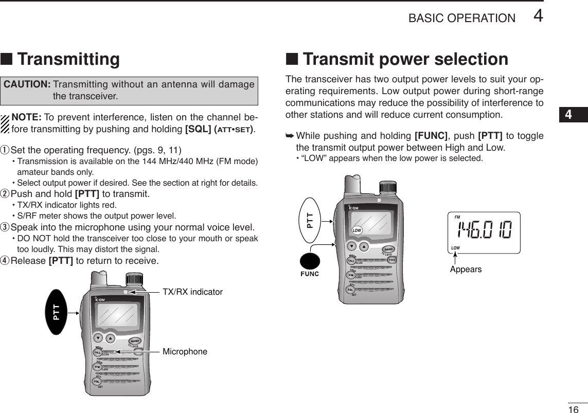 164BASIC OPERATION4■TransmittingNOTE: To  prevent interference, listen on the channel be-fore transmitting by pushing and holding [SQL] (ATT•SET).qSet the operating frequency. (pgs. 9, 11)•Transmission is available on the 144 MHz/440 MHz (FM mode)amateur bands only.•Select output power if desired. See the section at right for details.wPush and hold [PTT] to transmit.•TX/RX indicator lights red.•S/RF meter shows the output power level.eSpeak into the microphone using your normal voice level.•DO NOT hold the transceiver too close to your mouth or speaktoo loudly. This may distort the signal.rRelease [PTT] to return to receive.■Transmit power selectionThe transceiver has two output power levels to suit your op-erating requirements. Low output power during short-rangecommunications may reduce the possibility of interference toother stations and will reduce current consumption.➥While pushing and holding [FUNC], push [PTT] to togglethe transmit output power between High and Low.•“LOW” appears when the low power is selected.SCANS.MWSETDTCSTSQLWFMAM -DUPLOWLOWVOL PRIO P S KI PMR519AppearsSCANS.MWSETTX/RX indicatorMicrophoneCAUTION: Transmitting without an antenna will damagethe transceiver.