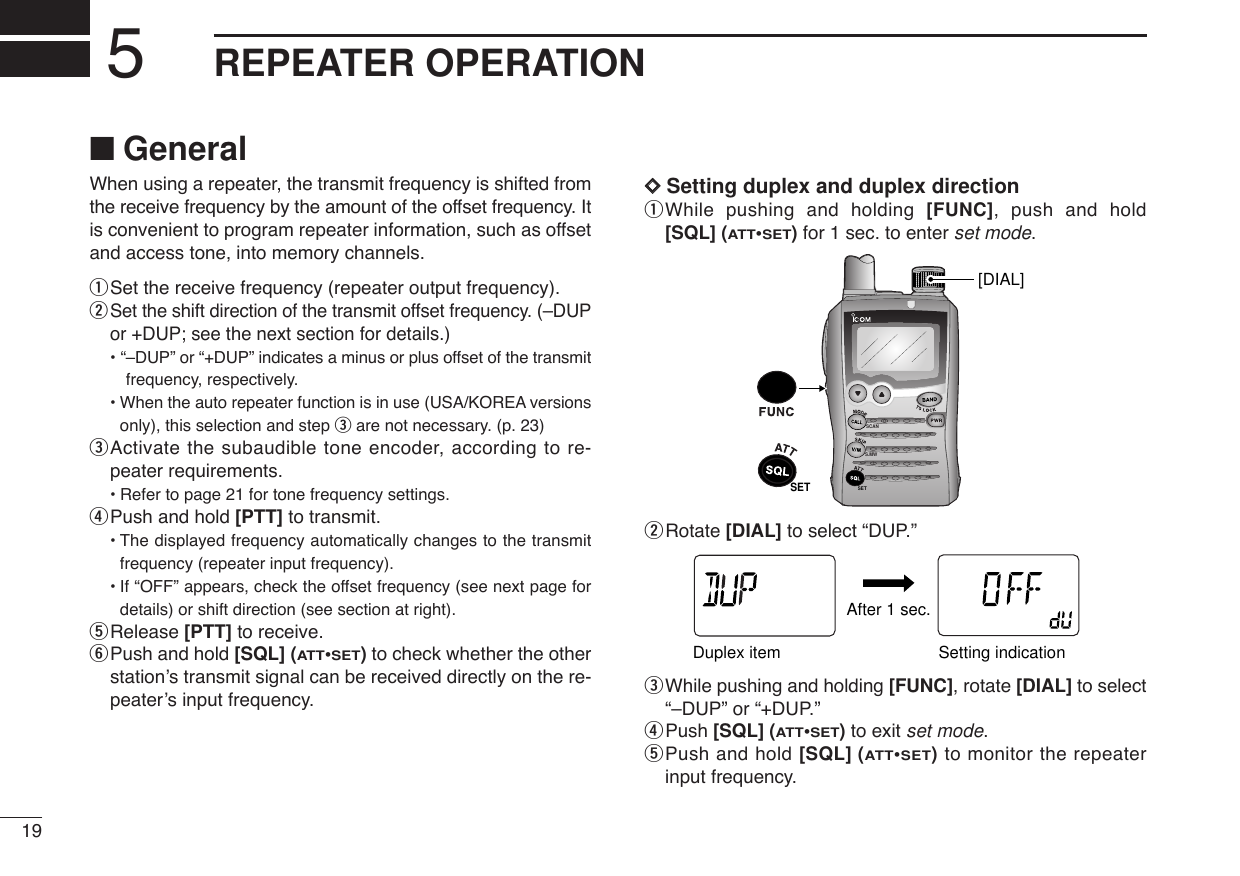 19REPEATER OPERATION5When using a repeater, the transmit frequency is shifted fromthe receive frequency by the amount of the offset frequency. Itis convenient to program repeater information, such as offsetand access tone, into memory channels.qSet the receive frequency (repeater output frequency).wSet the shift direction of the transmit offset frequency. (–DUPor +DUP; see the next section for details.)• “–DUP” or “+DUP” indicates a minus or plus offset of the transmitfrequency, respectively.•When the auto repeater function is in use (USA/KOREA versionsonly), this selection and step eare not necessary. (p. 23)eActivate the subaudible tone encoder, according to re-peater requirements.•Refer to page 21 for tone frequency settings.rPush and hold [PTT] to transmit.•The displayed frequency automatically changes to the transmitfrequency (repeater input frequency).•If “OFF” appears, check the offset frequency (see next page fordetails) or shift direction (see section at right).tRelease [PTT] to receive.yPush and hold [SQL] (ATT•SET)to check whether the otherstation’s transmit signal can be received directly on the re-peater’s input frequency.DDSetting duplex and duplex directionqWhile pushing and holding [FUNC], push and hold[SQL] (ATT•SET)for 1 sec. to enter set mode.wRotate [DIAL] to select “DUP.”eWhile pushing and holding [FUNC], rotate [DIAL] to select“–DUP” or “+DUP.”rPush [SQL] (ATT•SET) to exit set mode.tPush and hold [SQL] (ATT•SET)to monitor the repeaterinput frequency.ATTDTCSTSQLWFMAM -DUPLOWVOL PRIO P S KI PMR519ATTDTCSTSQLWFMAM -DUPLOWVOL PRIO P S KI PMR519After 1 sec.Duplex item  Setting indicationSCANS.MWSET[DIAL]SET■General