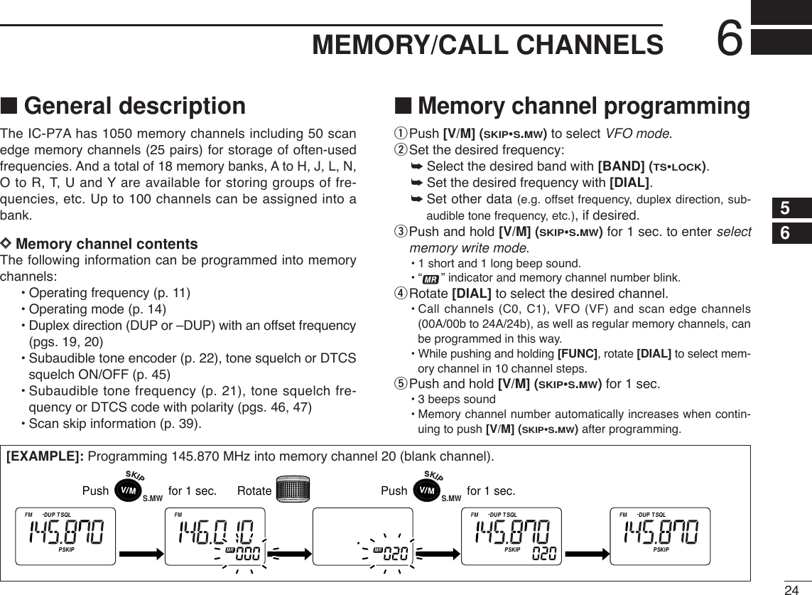 246MEMORY/CALL CHANNELS■General descriptionThe IC-P7A has 1050 memory channels including 50 scanedge memory channels (25 pairs) for storage of often-usedfrequencies. And a total of 18 memory banks, A to H, J, L, N,O to R, T, U and Y are available for storing groups of fre-quencies, etc. Up to 100 channels can be assigned into abank.DDMemory channel contentsThe following information can be programmed into memorychannels:•Operating frequency (p. 11)•Operating mode (p. 14)•Duplex direction (DUP or –DUP) with an offset frequency(pgs. 19, 20)•Subaudible tone encoder (p. 22), tone squelch or DTCSsquelch ON/OFF (p. 45)•Subaudible tone frequency (p. 21), tone squelch fre-quency or DTCS code with polarity (pgs. 46, 47)•Scan skip information (p. 39). ■Memory channel programmingqPush [V/M] (SKIP•S.MW)to select VFO mode.wSet the desired frequency:➥Select the desired band with [BAND] (TS•LOCK).➥Set the desired frequency with [DIAL].➥Set other data (e.g. offset frequency, duplex direction, sub-audible tone frequency, etc.), if desired.ePush and hold [V/M] (SKIP•S.MW)for 1 sec. to enter selectmemory write mode.•1 short and 1 long beep sound.•“ ” indicator and memory channel number blink.rRotate [DIAL] to select the desired channel.•Call channels (C0, C1), VFO (VF) and scan edge channels(00A/00b to 24A/24b), as well as regular memory channels, canbe programmed in this way.•While pushing and holding [FUNC], rotate [DIAL] to select mem-ory channel in 10 channel steps.tPush and hold [V/M] (SKIP•S.MW)for 1 sec.•3 beeps sound•Memory channel number automatically increases when contin-uing to push [V/M] (SKIP•S.MW)after programming.[EXAMPLE]: Programming 145.870 MHz into memory channel 20 (blank channel).ATTDTCSTSQLWFMAM -DUPLOWVOL PRIO P S KI PMR519ATTDTCSTSQLWFMAM -DUPLOWVOL PRIO P S KI PMR519ATTDTCSTSQLWFMAM -DUPLOWVOL PRIO P S KI PMR519ATTDTCSTSQLWFMAM -DUPLOWVOL PRIO P S KI PMR519ATTDTCSTSQLWFMAM -DUPLOWVOL PRIO P S KI PMR519Push                  for 1 sec. RotateS.MWPush                  for 1 sec.S.MW56