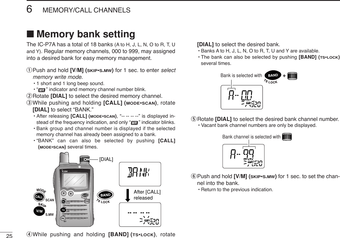 256MEMORY/CALL CHANNELSThe IC-P7A has a total of 18 banks (A to H, J, L, N, O to R, T, Uand Y). Regular memory channels, 000 to 999, may assignedinto a desired bank for easy memory management.qPush and hold [V/M] (SKIP•S.MW)for 1 sec. to enter selectmemory write mode.•1 short and 1 long beep sound.•“ ” indicator and memory channel number blink.wRotate [DIAL] to select the desired memory channel.eWhile pushing and holding [CALL] (MODE•SCAN), rotate[DIAL] to select “BANK.”•After releasing [CALL] (MODE•SCAN), “-- -- -- --” is displayed in-stead of the frequency indication, and only “ ” indicator blinks.•Bank group and channel number is displayed if the selectedmemory channel has already been assigned to a bank.•“BANK” can can also be selected by pushing [CALL](MODE•SCAN)several times.rWhile pushing and holding [BAND] (TS•LOCK), rotate[DIAL] to select the desired bank.•Banks A to H, J, L, N, O to R, T, U and Y are available.•The bank can also be selected by pushing [BAND] (TS•LOCK)several times.tRotate [DIAL] to select the desired bank channel number.•Vacant bank channel numbers are only be displayed.yPush and hold [V/M] (SKIP•S.MW)for 1 sec. to set the chan-nel into the bank.•Return to the previous indication.ATTDTCSTSQLWFMAM -DUPLOWVOL PRIO P S KI PMR519Bank channel is selected withATTDTCSTSQLWFMAM -DUPLOWVOL PRIO P S KI PMR519Bank is selected with+SCANS.MWSETATTDTCSTSQLWFMAM -DUPLOWVOL PRIO P S KI PMR519ATTDTCSTSQLWFMAM -DUPLOWVOL PRIO P S KI PMR519S.MW[DIAL]After [CALL]releasedSCAN■Memory bank setting
