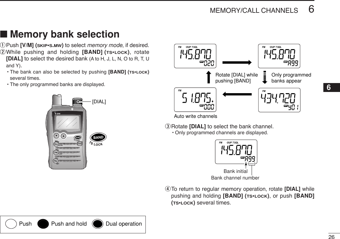 266MEMORY/CALL CHANNELSqPush [V/M] (SKIP•S.MW)to select memory mode, if desired.wWhile pushing and holding [BAND] (TS•LOCK), rotate[DIAL] to select the desired bank (A to H, J, L, N, O to R, T, Uand Y).•The bank can also be selected by pushing [BAND] (TS•LOCK)several times.•The only programmed banks are displayed.eRotate [DIAL] to select the bank channel.•Only programmed channels are displayed.rTo  return to regular memory operation, rotate [DIAL] whilepushing and holding [BAND] (TS•LOCK), or push [BAND](TS•LOCK)several times.ATTDTCSTSQLWFMAM -DUPLOWVOL PRIO P S KI PMR519Bank initialBank channel numberATTDTCSTSQLWFMAM -DUPLOWVOL PRIO P S KI PMR519ATTDTCSTSQLWFMAM -DUPLOWVOL PRIO P S KI PMR519ATTDTCSTSQLWFMAM -DUPLOWVOL PRIO P S KI PMR519ATTDTCSTSQLWFMAM -DUPLOWVOL PRIO P S KI PMR519Only programmedbanks appear Auto write channelsRotate [DIAL] while pushing [BAND]SCANS.MWSET[DIAL]■Memory bank selection6Push Push and hold Dual operation