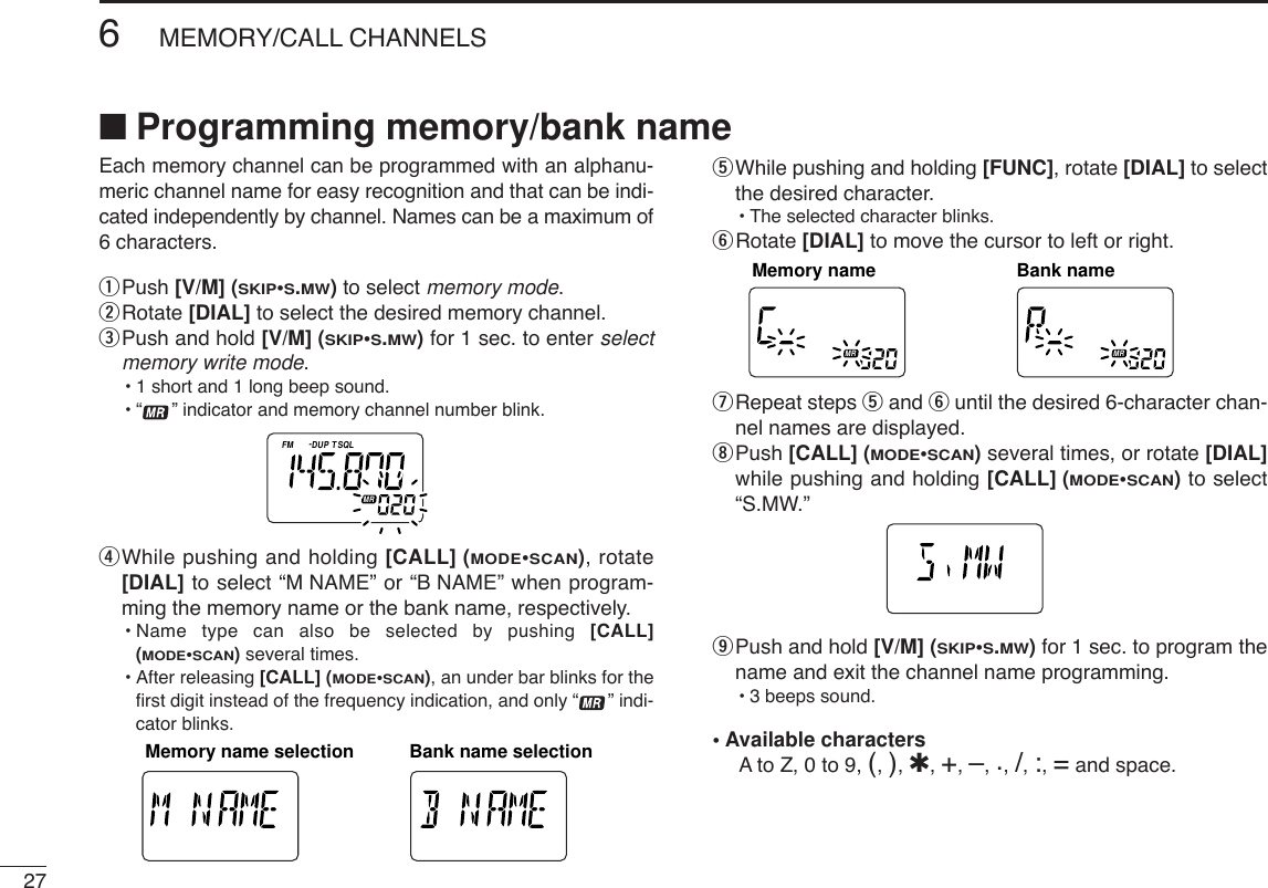 276MEMORY/CALL CHANNELS■Programming memory/bank nameEach memory channel can be programmed with an alphanu-meric channel name for easy recognition and that can be indi-cated independently by channel. Names can be a maximum of6 characters.qPush [V/M] (SKIP•S.MW)to select memory mode.wRotate [DIAL] to select the desired memory channel.ePush and hold [V/M] (SKIP•S.MW)for 1 sec. to enter selectmemory write mode.•1 short and 1 long beep sound.•“ ” indicator and memory channel number blink.rWhile pushing and holding [CALL] (MODE•SCAN), rotate[DIAL] to select “M NAME” or “B NAME” when program-ming the memory name or the bank name, respectively.•Name type can also be selected by pushing [CALL](MODE•SCAN)several times.•After releasing [CALL] (MODE•SCAN), an under bar blinks for theﬁrst digit instead of the frequency indication, and only “ ” indi-cator blinks.tWhile pushing and holding [FUNC], rotate [DIAL] to selectthe desired character.•The selected character blinks.yRotate [DIAL] to move the cursor to left or right.uRepeat steps tand yuntil the desired 6-character chan-nel names are displayed.iPush [CALL] (MODE•SCAN)several times, or rotate [DIAL]while pushing and holding [CALL] (MODE•SCAN)to select“S.MW.” oPush and hold [V/M] (SKIP•S.MW)for 1 sec. to program thename and exit the channel name programming.•3 beeps sound.•Available charactersAto Z, 0 to 9, (, ), ✱, +, –, ., /, :, =and space.ATTDTCSTSQLWFMAM -DUPLOWVOL PRIO P S KI PMR519ATTDTCSTSQLWFMAM -DUPLOWVOL PRIO P S KI PMR519ATTDTCSTSQLWFMAM -DUPLOWVOL PRIO P S KI PMR519Bank nameMemory nameATTDTCSTSQLWFMAM -DUPLOWVOL PRIO P S KI PMR519ATTDTCSTSQLWFMAM -DUPLOWVOL PRIO P S KI PMR519Bank name selectionMemory name selectionATTDTCSTSQLWFMAM -DUPLOWVOL PRIO P SKIPMR519