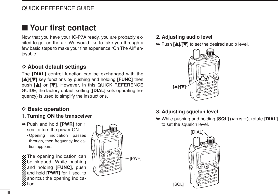IIIQUICK REFERENCE GUIDE■Your ﬁrst contactNow that you have your IC-P7A ready, you are probably ex-cited to get on the air. We would like to take you through afew basic steps to make your ﬁrst experience “On The Air” en-joyable. DAbout default settingsThe  [DIAL] control function can be exchanged with the[YY]/[ZZ]key functions by pushing and holding [FUNC] thenpush  [YY]or  [ZZ]. However, in this QUICK REFERENCEGUIDE, the factory default setting ([DIAL] sets operating fre-quency) is used to simplify the instructions.DBasic operation1. Turning ON the transceiver➥Push and hold [PWR] for 1sec. to turn the power ON.•Opening indication passesthrough, then frequency indica-tion appears.The opening indication canbe skipped. While pushingand holding [FUNC], pushand hold [PWR] for 1 sec. toshortcut the opening indica-tion.2. Adjusting audio level➥Push [YY]/[ZZ]to set the desired audio level.3. Adjusting squelch level➥While pushing and holding [SQL] (ATT•SET), rotate [DIAL]to set the squelch level.SCANSETS.MW[DIAL][SQL]SCANSETS.MW[Y]/[Z]SCANSETS.MW[PWR]