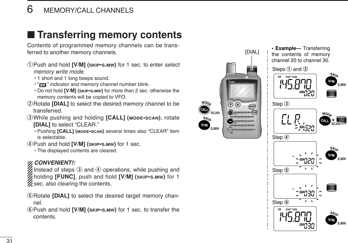 316MEMORY/CALL CHANNELSContents of programmed memory channels can be trans-ferred to another memory channels. qPush and hold [V/M] (SKIP•S.MW)for 1 sec. to enter selectmemory write mode.•1 short and 1 long beeps sound.•“ ” indicator and memory channel number blink.•Do not hold [V/M] (SKIP•S.MW)for more than 2 sec. otherwise thememory contents will be copied to VFO.wRotate [DIAL] to select the desired memory channel to betransferred.eWhile pushing and holding [CALL] (MODE•SCAN), rotate[DIAL] to select “CLEAR.”•Pushing [CALL] (MODE•SCAN)several times also “CLEAR” itemis selectable.rPush and hold [V/M] (SKIP•S.MW)for 1 sec. •The displayed contents are cleared.CONVENIENT!:Instead of steps eand roperations, while pushing andholding [FUNC], push and hold [V/M] (SKIP•S.MW)for 1sec. also clearing the contents.tRotate [DIAL] to select the desired target memory chan-nel.yPush and hold [V/M] (SKIP•S.MW)for 1 sec. to transfer thecontents.SCANS.MWATTDTCSTSQLWFMAM -DUPLOWVOL PRIO P SK IPMR519ATTDTCSTSQLWFMAM -DUPLOWVOL PRIO P SK IPMR519ATTDTCSTSQLWFMAM -DUPLOWVOL PRIO P SK IPMR519ATTDTCSTSQLWFMAM -DUPLOWVOL PRIO P SK IPMR519ATTDTCSTSQLWFMAM -DUPLOWVOL PRIO P SK IPMR519Steps q and wStep eStep rStep tStep y[DIAL]SCANS.MW• Example— Transferring the contents of memory channel 20 to channel 30.+S.MWS.MWS.MWSCANSCANSET■Transferring memory contents