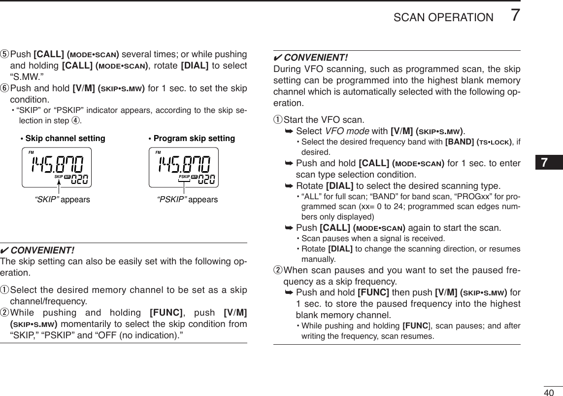 407SCAN OPERATION7tPush [CALL] (MODE•SCAN)several times; or while pushingand holding [CALL] (MODE•SCAN), rotate [DIAL] to select“S.MW.”yPush and hold [V/M] (SKIP•S.MW)for 1 sec. to set the skipcondition.•“SKIP” or “PSKIP” indicator appears, according to the skip se-lection in step r.✔CONVENIENT!The skip setting can also be easily set with the following op-eration.qSelect the desired memory channel to be set as a skipchannel/frequency.wWhile pushing and holding [FUNC], push [V/M](SKIP•S.MW)momentarily to select the skip condition from“SKIP,” “PSKIP” and “OFF (no indication).”✔CONVENIENT!During VFO scanning, such as programmed scan, the skipsetting can be programmed into the highest blank memorychannel which is automatically selected with the following op-eration.qStart the VFO scan.➥Select VFO mode with [V/M] (SKIP•S.MW).•Select the desired frequency band with [BAND] (TS•LOCK), ifdesired.➥ Push and hold [CALL] (MODE•SCAN)for 1 sec. to enterscan type selection condition.➥Rotate [DIAL] to select the desired scanning type.•“ALL” for full scan; “BAND” for band scan, “PROGxx” for pro-grammed scan (xx= 0 to 24; programmed scan edges num-bers only displayed)➥ Push [CALL] (MODE•SCAN)again to start the scan.•Scan pauses when a signal is received.•Rotate [DIAL] to change the scanning direction, or resumesmanually.wWhen scan pauses and you want to set the paused fre-quency as a skip frequency.➥ Push and hold [FUNC] then push [V/M] (SKIP•S.MW)for1 sec. to store the paused frequency into the highestblank memory channel.•While pushing and holding [FUNC], scan pauses; and afterwriting the frequency, scan resumes.ATTDTCSTSQLWFMAM -DUPLOWVOL PRIO PSKIPMR519ATTDTCSTSQLWFMAM -DUPLOWVOL PRIO PSKIPMR519• Skip channel setting • Program skip setting“SKIP” appears“PSKIP” appears