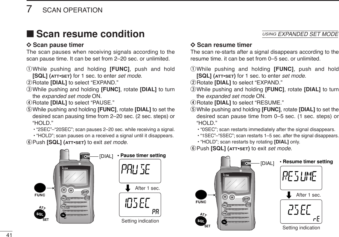 417SCAN OPERATIONDDScan pause timerThe scan pauses when receiving signals according to thescan pause time. It can be set from 2–20 sec. or unlimited.qWhile pushing and holding [FUNC], push and hold[SQL] (ATT•SET)for 1 sec. to enter set mode.wRotate [DIAL] to select “EXPAND.”eWhile pushing and holding [FUNC], rotate [DIAL] to turnthe expanded set mode ON.rRotate [DIAL] to select “PAUSE.”tWhile pushing and holding [FUNC], rotate [DIAL] to set thedesired scan pausing time from 2–20 sec. (2 sec. steps) or“HOLD.”•“2SEC”–“20SEC”; scan pauses 2–20 sec. while receiving a signal.•“HOLD”; scan pauses on a received a signal until it disappears.yPush [SQL] (ATT•SET)to exit set mode.DDScan resume timerThe scan re-starts after a signal disappears according to theresume time. it can be set from 0–5 sec. or unlimited.qWhile pushing and holding [FUNC], push and hold[SQL] (ATT•SET)for 1 sec. to enter set mode.wRotate [DIAL] to select “EXPAND.”eWhile pushing and holding [FUNC], rotate [DIAL] to turnthe expanded set mode ON.rRotate [DIAL] to select “RESUME.”tWhile pushing and holding [FUNC], rotate [DIAL] to set thedesired scan pause time from 0–5 sec. (1 sec. steps) or“HOLD.”•“0SEC”; scan restarts immediately after the signal disappears.•“1SEC”–“5SEC”; scan restarts 1–5 sec. after the signal disappears.•“HOLD”; scan restarts by rotating [DIAL] only.yPush [SQL] (ATT•SET)to exit set mode.SCANS.MWSETATTDTCSTSQLWFMAM -DUPLOWVOL PRIO P SK IPMR519ATTDTCSTSQLWFMAM -DUPLOWVOL PRIO P SK IPMR519After 1 sec.Setting indicationSET[DIAL] • Resume timer settingSCANS.MWSETATTDTCSTSQLWFMAM -DUPLOWVOL PRIO P SK IPMR519ATTDTCSTSQLWFMAM -DUPLOWVOL PRIO P SK IPMR519• Pause timer settingAfter 1 sec.Setting indicationSET[DIAL]■Scan resume conditionUSINGEXPANDED SET MODE