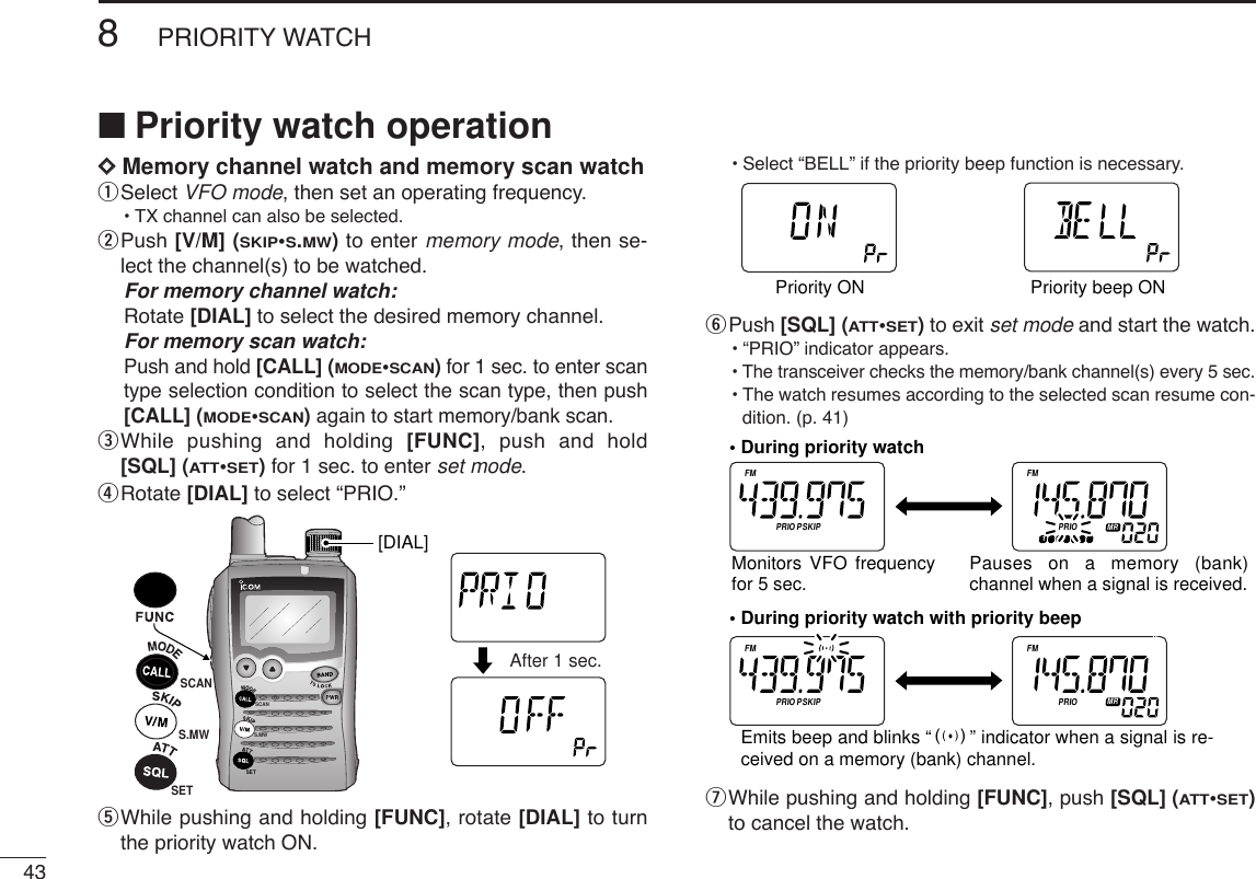 438PRIORITY WATCHDDMemory channel watch and memory scan watchqSelect VFO mode, then set an operating frequency.•TX channel can also be selected.wPush [V/M] (SKIP•S.MW)to enter memory mode, then se-lect the channel(s) to be watched.For memory channel watch:Rotate [DIAL] to select the desired memory channel.For memory scan watch:Push and hold [CALL] (MODE•SCAN)for 1 sec. to enter scantype selection condition to select the scan type, then push[CALL] (MODE•SCAN)again to start memory/bank scan.eWhile pushing and holding [FUNC], push and hold[SQL] (ATT•SET)for 1 sec. to enter set mode.rRotate [DIAL] to select “PRIO.”tWhile pushing and holding [FUNC], rotate [DIAL] to turnthe priority watch ON.•Select “BELL” if the priority beep function is necessary.yPush [SQL] (ATT•SET)to exit set mode and start the watch.•“PRIO” indicator appears.•The transceiver checks the memory/bank channel(s) every 5 sec.•The watch resumes according to the selected scan resume con-dition. (p. 41)uWhile pushing and holding [FUNC], push [SQL] (ATT•SET)to cancel the watch.ATTDTCSTSQLWFMAM -DUPLOWVOL PRIO PSKIPMR519ATTDTCSTSQLWFMAM -DUPLOWVOL PRIO PSKIPMR519ATTDTCSTSQLWFMAM -DUPLOWVOL PRIO PSKIPMR519ATTDTCSTSQLWFMAM -DUPLOWVOL PRIO PSKIPMR519• During priority watchMonitors VFO frequency for 5 sec. Pauses on a memory (bank) channel when a signal is received.• During priority watch with priority beepEmits beep and blinks “S” indicator when a signal is re-ceived on a memory (bank) channel.ATTDTCSTSQLWFMAM -DUPLOWVOL PRIO P SK IPMR519ATTDTCSTSQLWFMAM -DUPLOWVOL PRIO P SK IPMR519Priority ON Priority beep ONSCANS.MWSETATTDTCSTSQLWFMAM -DUPLOWVOL PRIO P SK IPMR519ATTDTCSTSQLWFMAM -DUPLOWVOL PRIO P SK IPMR519SET[DIAL]S.MWSCANAfter 1 sec.■Priority watch operation
