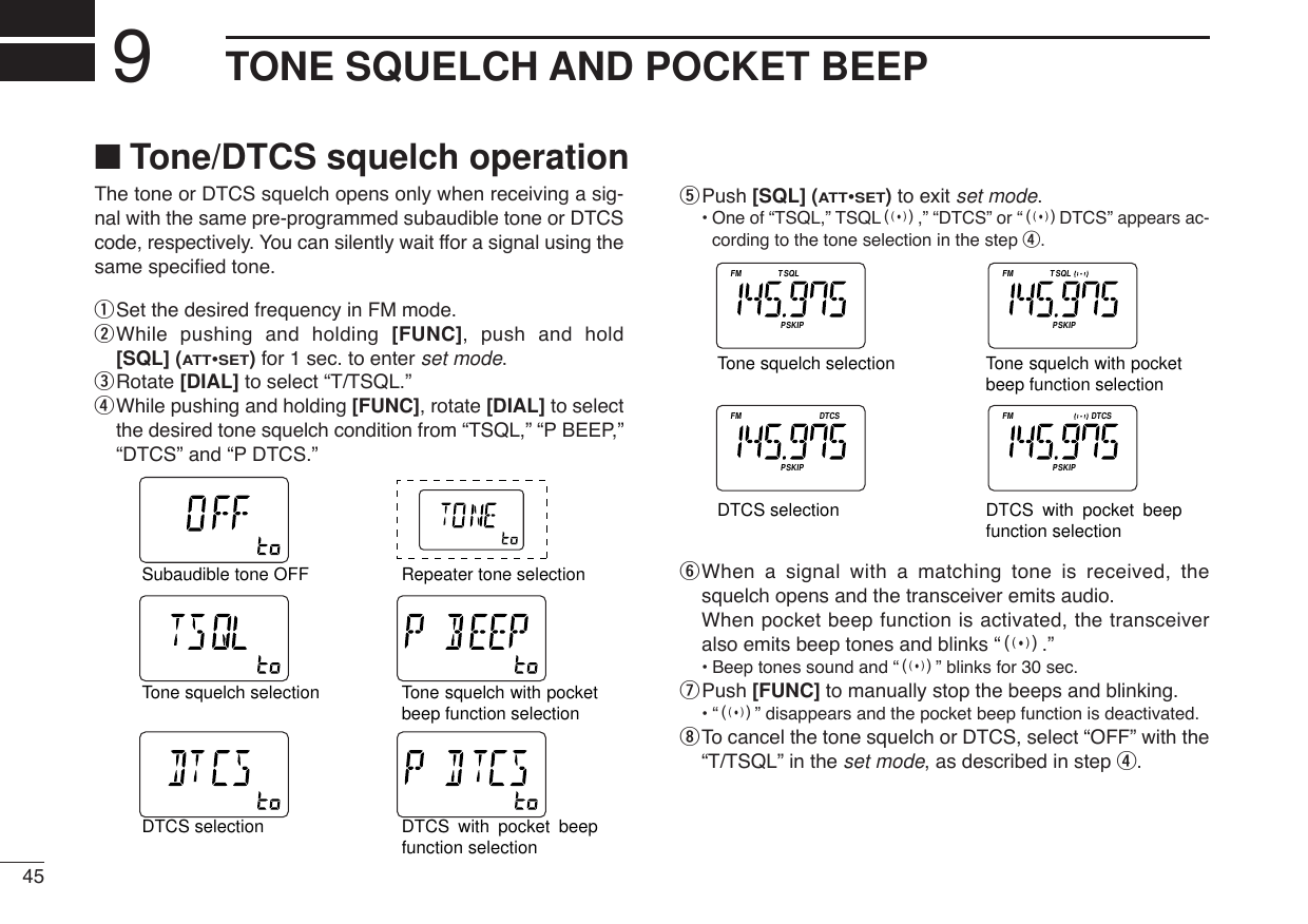 45TONE SQUELCH AND POCKET BEEP9The tone or DTCS squelch opens only when receiving a sig-nal with the same pre-programmed subaudible tone or DTCScode, respectively. You can silently wait ffor a signal using thesame speciﬁed tone.qSet the desired frequency in FM mode.wWhile pushing and holding [FUNC], push and hold[SQL] (ATT•SET)for 1 sec. to enter set mode.eRotate [DIAL] to select “T/TSQL.”rWhile pushing and holding [FUNC], rotate [DIAL] to selectthe desired tone squelch condition from “TSQL,” “P BEEP,”“DTCS” and “P DTCS.”tPush [SQL] (ATT•SET)to exit set mode.•One of “TSQL,” TSQLS,” “DTCS” or “SDTCS” appears ac-cording to the tone selection in the step r.yWhen a signal with a matching tone is received, thesquelch opens and the transceiver emits audio.When pocket beep function is activated, the transceiveralso emits beep tones and blinks “S.”•Beep tones sound and “S” blinks for 30 sec.uPush [FUNC] to manually stop the beeps and blinking.•“S” disappears and the pocket beep function is deactivated.iTo cancel the tone squelch or DTCS, select “OFF” with the“T/TSQL” in the set mode, as described in step r.ATTDTCSTSQLWFMAM -DUPLOWVOL PRIO PSKIPMR519ATTDTCSTSQLWFMAM -DUPLOWVOL PRIO PSKIPMR519ATTDTCSTSQLWFMAM -DUPLOWVOL PRIO PSKIPMR519ATTDTCSTSQLWFMAM -DUPLOWVOL PRIO PSKIPMR519Tone squelch selectionTone squelch with pocket beep function selectionDTCS selection DTCS with pocket beep function selectionATTDTCSTSQLWFMAM -DUPLOWVOL PRIO P SK IPMR519ATTDTCSTSQLWFMAM -DUPLOWVOL PRIO P SK IPMR519ATTDTCSTSQLWFMAM -DUPLOWVOL PRIO P SK IPMR519ATTDTCSTSQLWFMAM -DUPLOWVOL PRIO P SK IPMR519ATTDTCSTSQLWFMAM -DUPLOWVOL PRIO P SKIPMR519ATTDTCSTSQLWFMAM -DUPLOWVOL PRIO P SK IPMR519Tone squelch selectionTone squelch with pocket beep function selectionDTCS selection DTCS with pocket beep function selectionSubaudible tone OFFRepeater tone selection■Tone/DTCS squelch operation