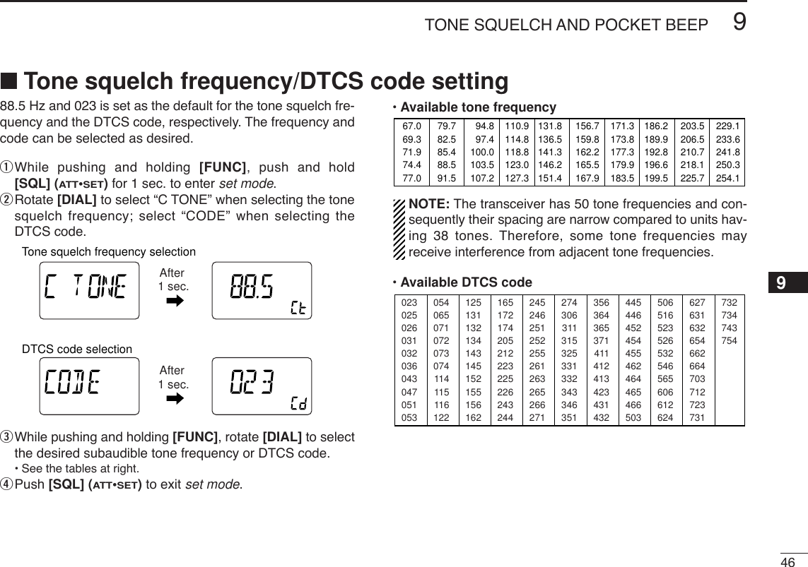 469TONE SQUELCH AND POCKET BEEP■Tone squelch frequency/DTCS code setting88.5 Hz and 023 is set as the default for the tone squelch fre-quency and the DTCS code, respectively. The frequency andcode can be selected as desired.qWhile pushing and holding [FUNC], push and hold[SQL] (ATT•SET)for 1 sec. to enter set mode.wRotate [DIAL] to select “C TONE” when selecting the tonesquelch frequency; select “CODE” when selecting theDTCS code.eWhile pushing and holding [FUNC], rotate [DIAL] to selectthe desired subaudible tone frequency or DTCS code.•See the tables at right.rPush [SQL] (ATT•SET)to exit set mode.•Available tone frequencyNOTE: The transceiver has 50 tone frequencies and con-sequently their spacing are narrow compared to units hav-ing 38 tones. Therefore, some tone frequencies mayreceive interference from adjacent tone frequencies.•Available DTCS code02302502603103203604304705105312513113213414314515215515616224524625125225526126326526627135636436537141141241342343143250651652352653254656560661262405406507107207307411411511612216517217420521222322522624324427430631131532533133234334635144544645245445546246446546650362763163265466266470371272373173273474375467.069.371.974.477.079.782.585.488.591.594.897.4100.0103.5107.2110.9114.8118.8123.0127.3131.8136.5141.3146.2151.4156.7159.8162.2165.5167.9171.3173.8177.3179.9183.5186.2189.9192.8196.6199.5203.5206.5210.7218.1225.7229.1233.6241.8250.3254.1ATTDTCSTSQLWFMAM -DUPLOWVOL PRIO P SK IPMR519ATTDTCSTSQLWFMAM -DUPLOWVOL PRIO P SKIPMR519ATTDTCSTSQLWFMAM -DUPLOWVOL PRIO P SK IPMR519ATTDTCSTSQLWFMAM -DUPLOWVOL PRIO P SK IPMR519Tone squelch frequency selectionAfter 1 sec.DTCS code selectionAfter 1 sec.9