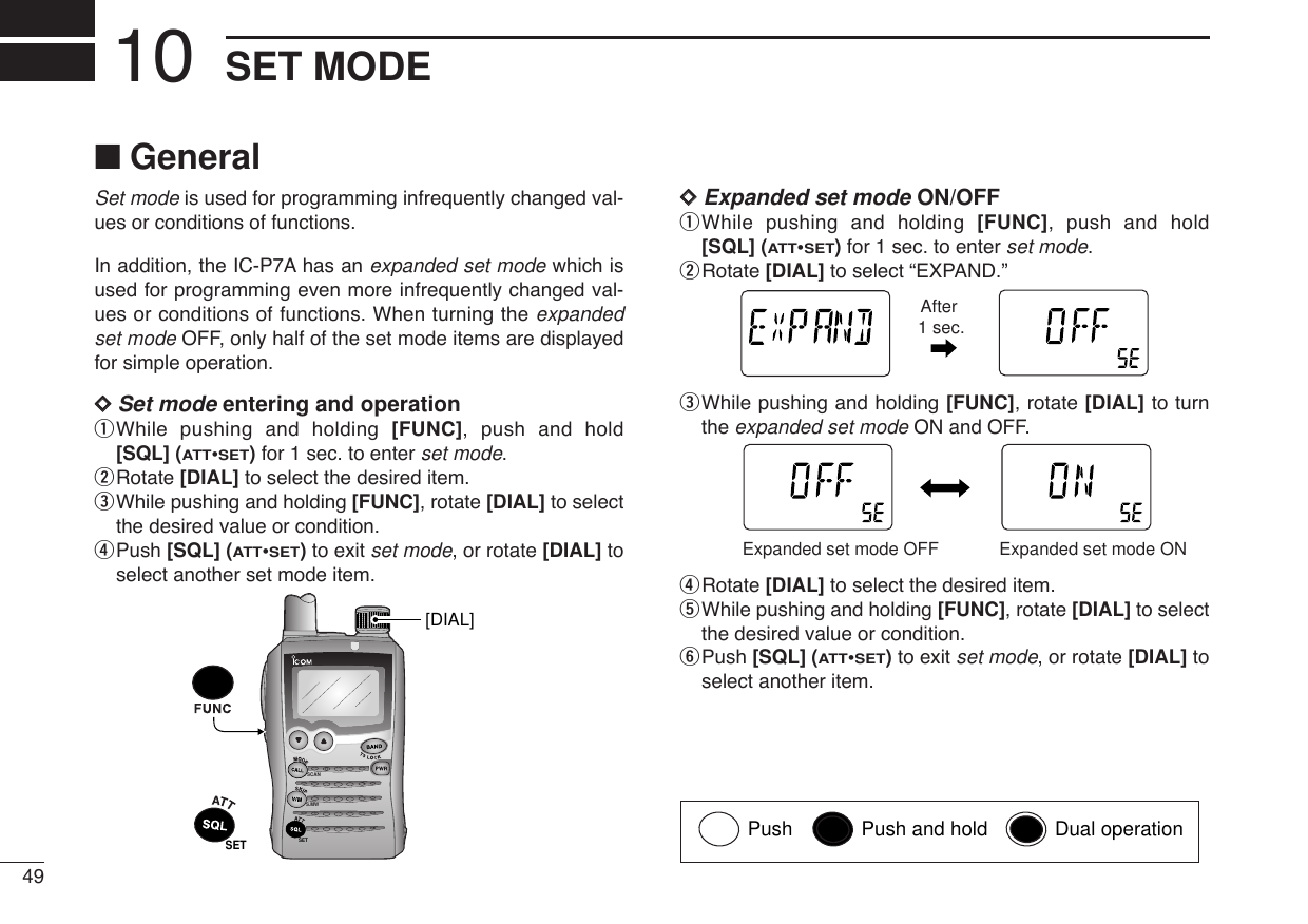 49SET MODE10■GeneralSet mode is used for programming infrequently changed val-ues or conditions of functions.In addition, the IC-P7A has an expanded set mode which isused for programming even more infrequently changed val-ues or conditions of functions. When turning the expandedset mode OFF, only half of the set mode items are displayedfor simple operation.DDSet mode entering and operationqWhile pushing and holding [FUNC], push and hold[SQL] (ATT•SET)for 1 sec. to enter set mode.wRotate [DIAL] to select the desired item.eWhile pushing and holding [FUNC], rotate [DIAL] to selectthe desired value or condition.rPush [SQL] (ATT•SET)to exit set mode, or rotate [DIAL] toselect another set mode item.DDExpanded set mode ON/OFFqWhile pushing and holding [FUNC], push and hold[SQL] (ATT•SET)for 1 sec. to enter set mode.wRotate [DIAL] to select “EXPAND.”eWhile pushing and holding [FUNC], rotate [DIAL] to turnthe expanded set mode ON and OFF.rRotate [DIAL] to select the desired item.tWhile pushing and holding [FUNC], rotate [DIAL] to selectthe desired value or condition.yPush [SQL] (ATT•SET)to exit set mode, or rotate [DIAL] toselect another item.ATTDTCSTSQLWFMAM -DUPLOWVOL PRIO P SK IPMR519ATTDTCSTSQLWFMAM -DUPLOWVOL PRIO P SK IPMR519Expanded set mode OFF Expanded set mode ONATTDTCSTSQLWFMAM -DUPLOWVOL PRIO P SK IPMR519ATTDTCSTSQLWFMAM -DUPLOWVOL PRIO P SK IPMR519After 1 sec.SCANS.MWSETSET[DIAL]Push Push and hold Dual operation