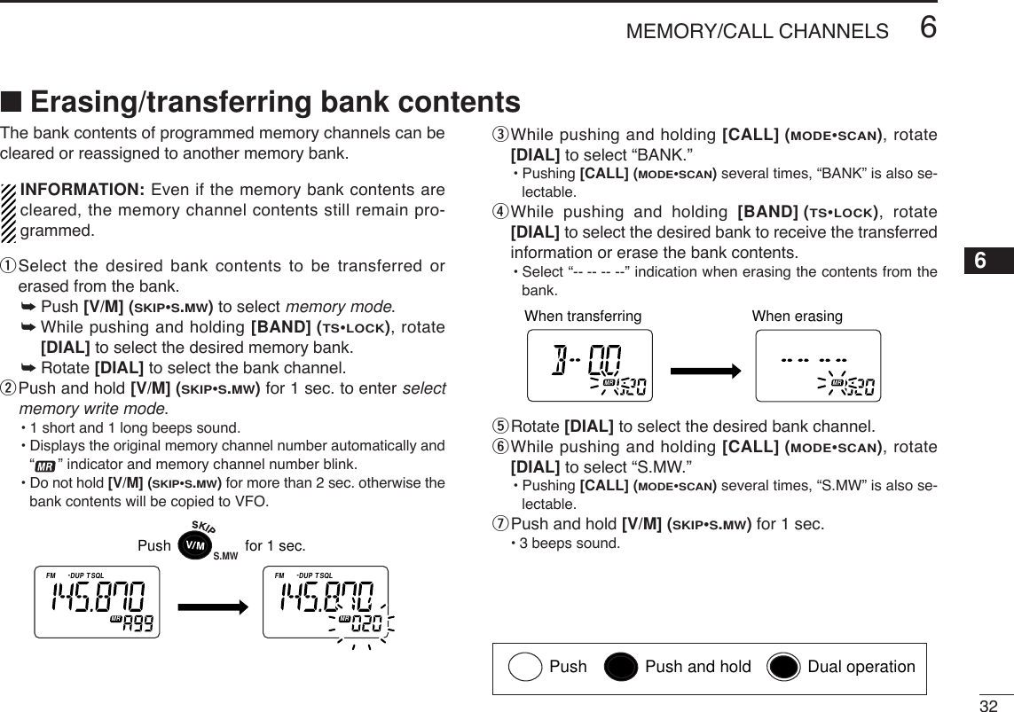 326MEMORY/CALL CHANNELS■Erasing/transferring bank contentsThe bank contents of programmed memory channels can becleared or reassigned to another memory bank.INFORMATION: Even if the memory bank contents arecleared, the memory channel contents still remain pro-grammed.qSelect the desired bank contents to be transferred orerased from the bank.➥Push [V/M] (SKIP•S.MW)to select memory mode.➥While pushing and holding [BAND] (TS•LOCK), rotate[DIAL] to select the desired memory bank.➥Rotate [DIAL] to select the bank channel.wPush and hold [V/M] (SKIP•S.MW)for 1 sec. to enter selectmemory write mode.•1 short and 1 long beeps sound.•Displays the original memory channel number automatically and“” indicator and memory channel number blink.•Do not hold [V/M] (SKIP•S.MW)for more than 2 sec. otherwise thebank contents will be copied to VFO.eWhile pushing and holding [CALL] (MODE•SCAN), rotate[DIAL] to select “BANK.”•Pushing [CALL] (MODE•SCAN)several times, “BANK” is also se-lectable.rWhile pushing and holding [BAND] (TS•LOCK), rotate[DIAL] to select the desired bank to receive the transferredinformation or erase the bank contents.•Select “-- -- -- --” indication when erasing the contents from thebank.tRotate [DIAL] to select the desired bank channel.yWhile pushing and holding [CALL] (MODE•SCAN), rotate[DIAL] to select “S.MW.”•Pushing [CALL] (MODE•SCAN)several times, “S.MW” is also se-lectable.uPush and hold [V/M] (SKIP•S.MW)for 1 sec.•3 beeps sound.ATTDTCSTSQLWFMAM -DUPLOWVOL PRIO P SK IPMR519ATTDTCSTSQLWFMAM -DUPLOWVOL PRIO P SK IPMR519When transferring When erasing ATTDTCSTSQLWFMAM -DUPLOWVOL PRIO P SK IPMR519ATTDTCSTSQLWFMAM -DUPLOWVOL PRIO P SKIPMR519Push                  for 1 sec.S.MW6Push Push and hold Dual operation
