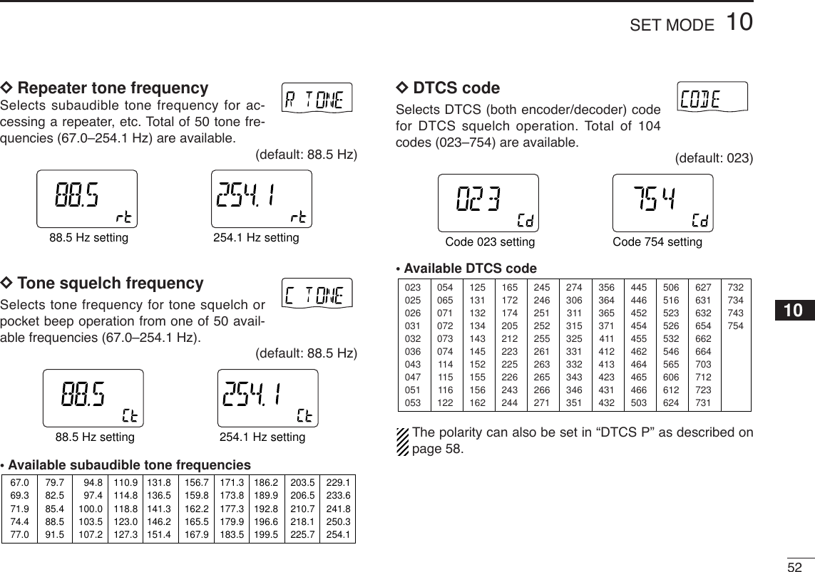 5210SET MODEDDRepeater tone frequencySelects subaudible tone frequency for ac-cessing a repeater, etc. Total of 50 tone fre-quencies (67.0–254.1 Hz) are available.(default: 88.5 Hz)DDTone squelch frequencySelects tone frequency for tone squelch orpocket beep operation from one of 50 avail-able frequencies (67.0–254.1 Hz).(default: 88.5 Hz)•Available subaudible tone frequencies DDDTCS code Selects DTCS (both encoder/decoder) codefor DTCS squelch operation. Total of 104codes (023–754) are available.(default: 023)•Available DTCS codeThe polarity can also be set in “DTCS P” as described onpage 58.023025026031032036043047051053125131132134143145152155156162245246251252255261263265266271356364365371411412413423431432506516523526532546565606612624054065071072073074114115116122165172174205212223225226243244274306311315325331332343346351445446452454455462464465466503627631632654662664703712723731732734743754ATTDTCSTSQLWFMAM -DUPLOWVOL PRIO P SK IPMR519ATTDTCSTSQLWFMAM -DUPLOWVOL PRIO P SK IPMR519Code 023 setting Code 754 setting67.069.371.974.477.079.782.585.488.591.594.897.4100.0103.5107.2110.9114.8118.8123.0127.3131.8136.5141.3146.2151.4156.7159.8162.2165.5167.9171.3173.8177.3179.9183.5186.2189.9192.8196.6199.5203.5206.5210.7218.1225.7229.1233.6241.8250.3254.1ATTDTCSTSQLWFMAM -DUPLOWVOL PRIO P SKIPMR519ATTDTCSTSQLWFMAM -DUPLOWVOL PRIO P SK IPMR51988.5 Hz setting 254.1 Hz settingATTDTCSTSQLWFMAM -DUPLOWVOL PRIO P SK IPMR519ATTDTCSTSQLWFMAM -DUPLOWVOL PRIO P SK IPMR51988.5 Hz setting 254.1 Hz setting10