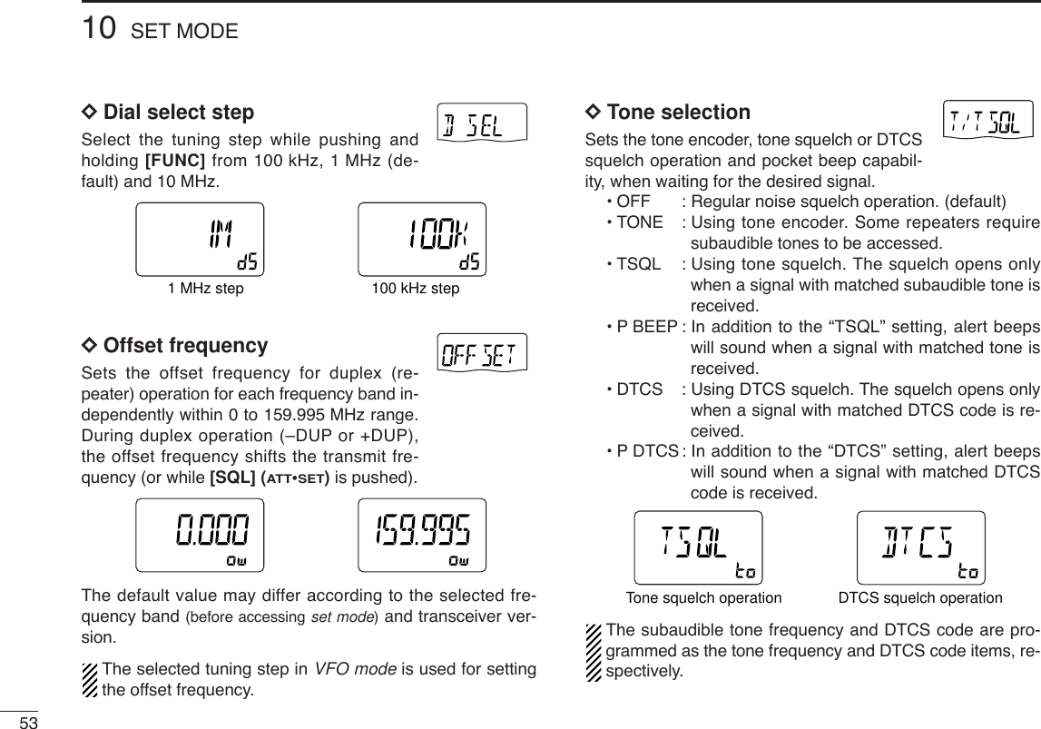 5310 SET MODEDDDial select stepSelect the tuning step while pushing andholding [FUNC] from 100 kHz, 1 MHz (de-fault) and 10 MHz.DDOffset frequencySets the offset frequency for duplex (re-peater) operation for each frequency band in-dependently within 0 to 159.995 MHz range.During duplex operation (–DUP or +DUP),the offset frequency shifts the transmit fre-quency (or while [SQL] (ATT•SET)is pushed).The default value may differ according to the selected fre-quency band (before accessing set mode)and transceiver ver-sion.The selected tuning step in VFO mode is used for settingthe offset frequency.DDTone selectionSets the tone encoder, tone squelch or DTCSsquelch operation and pocket beep capabil-ity, when waiting for the desired signal.•OFF : Regular noise squelch operation. (default)•TONE : Using tone encoder. Some repeaters requiresubaudible tones to be accessed.•TSQL : Using tone squelch. The squelch opens onlywhen a signal with matched subaudible tone isreceived.•PBEEP : In addition to the “TSQL” setting, alert beepswill sound when a signal with matched tone isreceived.•DTCS : Using DTCS squelch. The squelch opens onlywhen a signal with matched DTCS code is re-ceived.•PDTCS : In addition to the “DTCS” setting, alert beepswill sound when a signal with matched DTCScode is received.The subaudible tone frequency and DTCS code are pro-grammed as the tone frequency and DTCS code items, re-spectively.ATTDTCSTSQLWFMAM -DUPLOWVOL PRIO P SK IPMR519ATTDTCSTSQLWFMAM -DUPLOWVOL PRIO P SK IPMR519DTCS squelch operationTone squelch operationATTDTCSTSQLWFMAM -DUPLOWVOL PRIO P SK IPMR519ATTDTCSTSQLWFMAM -DUPLOWVOL PRIO P SK IPMR519ATTDTCSTSQLWFMAM -DUPLOWVOL PRIO P SK IPMR519ATTDTCSTSQLWFMAM -DUPLOWVOL PRIO P SK IPMR5191 MHz step 100 kHz step